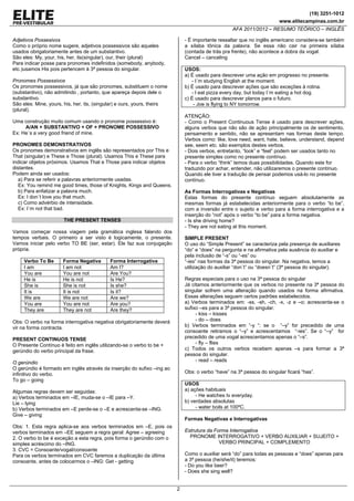 (19) 3251-1012
www.elitecampinas.com.br
AFA 2011/2012 – RESUMO TEÓRICO – INGLÊS
2
Adjetivos Possesivos
Como o próprio nome sugere, adjetivos possessivos são aqueles
usados obrigatoriamente antes de um substantivo.
São eles: My, your, his, her, its(singular), our, their (plural)
Para indicar posse para pronomes indefinidos (somebody, anybody,
etc.)usamos His pois pertencem à 3ª pessoa do singular.
Pronomes Possessivos
Os pronomes possessivos, já que são pronomes, substituem o nome
(substantivo), não admitindo , portanto, que apareça depois dele o
substantivo.
São eles: Mine, yours, his, her, its, (singular) e ours, yours, theirs
(plural).
Uma construção muito comum usando o pronome possessivo é:
A/AN + SUBSTANTIVO + OF + PRONOME POSSESSIVO
Ex: He´s a very good friend of mine.
PRONOMES DEMONSTRATIVOS
Os pronomes demonstrativos em inglês são representados por This e
That (singular) e These e Those (plural). Usamos This e These para
indicar objetos próximos. Usamos That e Those para indicar objetos
distantes.
Podem ainda ser usados:
a) Para se referir a palavras anteriormente usadas.
Ex: You remind me good times, those of Knights, Kings and Queens.
b) Para enfatizar a palavra much.
Ex: I don´t love you that much.
c) Como advérbio de intensidade.
Ex: I´m not that bad.
THE PRESENT TENSES
Vamos começar nossa viagem pela gramática inglesa falando dos
tempos verbais. O primeiro a ser visto é logicamente, o presente.
Vamos iniciar pelo verbo TO BE (ser, estar). Ele faz sua conjugação
própria.
Verbo To Be Forma Negativa Forma Interrogativa
I am I am not Am I?
You are You are not Are You?
He is He is not Is He?
She is She is not Is she?
It is It is not Is it?
We are We are not Are we?
You are You are not Are you?
They are They are not Are they?
Obs: O verbo na forma interrogativa negativa obrigatoriamente deverá
vir na forma contracta.
PRESENT CONTINUOS TENSE
O Presente Contínuo é feito em inglês utilizando-se o verbo to be +
gerúndio do verbo principal da frase.
O gerúndio
O gerúndio é formado em inglês através da inserção do sufixo –ing ao
infinitivo do verbo.
To go – going
Algumas regras devem ser seguidas:
a) Verbos terminados em –IE, muda-se o –IE para –Y.
Lie – lying
b) Verbos terminados em –E perde-se o –E e acrescenta-se –ING.
Give – giving
Obs: 1. Esta regra aplica-se aos verbos terminados em –E, pois os
verbos terminados em –EE seguem a regra geral: Agree – agreeing
2. O verbo to be é exceção a esta regra, pois forma o gerúndio com o
simples acréscimo do –ING.
3. CVC = Consoante/vogal/consoante
Para os verbos terminados em CVC faremos a duplicação da última
consoante, antes de colocarmos o –ING: Get - getting
- É importante ressaltar que no inglês americano considera-se também
a sílaba tônica da palavra. Se essa não cair na primeira sílaba
(contada de trás pra frente), não acontece a dobra da vogal.
Cancel – canceling
USOS:
a) É usado para descrever uma ação em progresso no presente.
- I´m studying English at the moment.
b) É usado para descrever ações que são exceções à rotina.
- I eat pizza every day, but today I´m eating a hot dog.
c) É usado para descrever planos para o futuro.
- Joe is flying to NY tomorrow.
ATENÇÃO:
- Como o Present Continuous Tense é usado para descrever ações,
alguns verbos que não são de ação principalmente os de sentimento,
pensamento e sentido, não se apresentam nas formas deste tempo.
Verbos como: like, love need, want, hate, believe, understand, depend
see, seem etc. são exemplos destes verbos.
- Dois verbos, entretanto, “look” e “feel” podem ser usados tanto no
presente simples como no presente contínuo.
- Para o verbo “think” temos duas possibilidades. Quando este for
traduzido por achar, entender, não utilizaremos o presente contínuo.
Quando ele tiver a tradução de pensar podemos usá-lo no presente
contínuo.
As Formas Interrogativas e Negativas
Estas formas do presente contínuo seguem absolutamente as
mesmas formas já estabelecidas anteriormente para o verbo “to be”,
com a inversão entre o sujeito e verbo para a forma interrogativa e a
inserção do “not” após o verbo “to be” para a forma negativa.
- Is she driving home?
- They are not eating at this moment.
SIMPLE PRESENT
O uso do “Simple Present” se caracteriza pela presença de auxiliares
“do” e “does” na pergunta e na afirmativa pela ausência do auxiliar e
pela inclusão de “-s” ou “-es” ou
“-ies” nas formas da 3ª pessoa do singular. Na negativa, temos a
utilização do auxiliar “don´t” ou “doesn´t” (3ª pessoa do singular).
Regras especiais para o uso na 3ª pessoa do singular
Já citamos anteriormente que os verbos no presente na 3ª pessoa do
singular sofrem uma alteração quando usados na forma afirmativa.
Essas alterações seguem certos padrões estabelecidos.
a) Verbos terminados em: -ss, -sh, -ch, -x, -z e –o; acrescenta-se o
sufixo –es para a 3ª pessoa do singular.
- kiss – kisses
- do – does
b) Verbos terminados em “-y “: se o “–y” for precedido de uma
consoante retiramos o “–y” e acrescentamos “-ies”. Se o “–y” for
precedido de uma vogal acrescentamos apenas o “–s”.
- fly – flies
c) Todos os outros verbos recebem apenas –s para formar a 3ª
pessoa do singular.
- read – reads
Obs: o verbo “have” na 3ª pessoa do singular ficará “has”.
USOS
a) ações habituais
- He watches tv everyday.
b) verdades absolutas
- water boils at 100ºC.
Formas Negativas e Interrogativas
Estrutura da Forma Interrogativa
PRONOME INTERROGATIVO + VERBO AUXILIAR + SUJEITO +
VERBO PRINCIPAL + COMPLEMENTO
Como o auxiliar será “do” para todas as pessoas e “does” apenas para
a 3ª pessoa (he/she/it) teremos:
- Do you like beer?
- Does she sing well?
 
