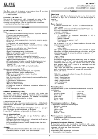 (19) 3251-1012
www.elitecampinas.com.br
AFA 2011/2012 – RESUMO TEÓRICO – INGLÊS
4
Obs: Se o verbo não for oxítono, a regra cai por terra. E para isso
preciamos conhecer a pronúncia dos verbos.
– open – opened
PASSADO COM “USED TO”
Uma forma de uso comum em inglês é o passado com “used to”. Ela
se refere a uma ação que era praticada no passado, mas não
acontece mais hoje em dia. Pode ser traduzida como “costumava”.
– I used to come here when I was a child.
ARTICLES
ARTIGO DEFINIDO (“THE”)
Usos:
a) Quando estamos falando de alguma coisa específica, definida.
- The man I saw seemed unhappy.
b) Quando falamos de um único todo.
- The sun is our star.
c) Nomes de acidentes geográficos (rios, mares, oceanos, grupos
de ilhas etc.).
- The Amazon river is the largest one in Brazil.
Obs: Antes de nomes de ilhas e montanhas omitimos o artigo
definido.
- It must be very cold at the topo f Mount Everest.
d) Antes de instrumentos musicais.
- I used to play the sax when I was younger.
e) Diante de Superlativo e Comparativo especial.
- She´s the best friend I have.
- The better he works, the more satisfied his boss is.
f) Diante das palavras “movies”, “Theater”, “cathedral” e “office”
- I went to the movies yesterday.
g) Antes de países formados por união de Estados que tenham
no nome as palavras “Union”, “United”, “States”, “Kingdom”,
“Republic”, etc.
- I´d love to travel to the U.S.A. on my next vacation.
Omissão do artigo definido “THE”:
a) Diante de palavras de sentido geral, não-específico.
- Money is important, but it is not everything.
b) Diante de nomes próprios, inclusive de países.
- Jane is as tall as Leo.
Obs: Se o nome próprio estiver no plural, referindo-se à família, o
artigo deve ser usado.
- The Simpsons are very funny.
c) Diante de possessivos.
- My house is not so small.
d) Diante de nomes de refeições e compostos “substantivo +
numeral”
- They are staying at room 23.
O ARTIGO INDEFINIDO (“A/AN”)
Os artigos indefinidos singulares (um,uma) em inglês são
representados pelas palavras A/AN. É importante lembrar que estes
artigos são exclusivamente singulares, não podendo, em hipótese
alguma, serem seguidos de palavras no plural.
A diferença do uso de A/AN.
Costuma-se dizer que A é usado antes de consoantes e AN é utilizado
antes de vogais. Na verdade o que determina é o som consonatal e o
som vocálico.
Note que os sons iniciais são de semivogal (u - /yu/; eu - /yu/; ya -
/ya/), logo devem ser precedidos de A. ex: a uniform
E o som do “h” mudo, deve ser precedido de AN. ex: an hour
Uso do Artigo Indefinido:
a) Antes de uma situação em que tenhamos adjetivo +
substantivo: He´s a nice boy.
b) Quando não se quer determiner um substantive, dando apenas
uma ideia vaga.: I saw a car passing.
c) Em expressões de tempo, medida, frequência, etc.: He works
tem hours a day.
Omissão:
a) Antes de substantivos incontáveis: She wants to eat bread.
b) Antes de palavras no plural: They are nice people.
PLURALS
Regra Geral
O plural em inglês faz-se, basicamente, da mesma forma que em
Português, ou seja, com o acréscimo de –s ao radical original da
palavra.
- car – cars
Casos Especiais
a) Palavras terminadas em: s, ss, ch, x , z acrescentamos –es.
- kiss – kisses
Obs.: Palavras terminadas em “ch” com som de “k”, fazem seu
plural com o simples acréscimo de –s.
- monarch – monarchs
b) Os caso dos “y” e do “o”
“Y” antecedido de consoante, suprime-se o “–y” e
acrescenta-se “–ies”.
- enemy – enemies
“O” acrescenta-se apenas o “–es”.
- hero – heroes
Se, no entanto, o “-y” e o “-o” forem precedidos de uma vogal,
acrescenta-se apenas o “-s”
- toy – toys
- radio – rádios
Obs: quando as palavras terminadas em “-o” forem de origem
não-inglesa, ou forem palavras reduzidas (apócopes), ainda que
este esteja precedido de consoante, adiciona-se apenas o “-s”.
- bamboo – bamboos
- piano – pianos
c) O caso do “f”
Normalmente aprendemos como regra que o plural de palavras
terminadas em “-f” é “-ves”, mas na verdade esta regra não é
verdadeira. O fato é que algumas palavras muito comuns do dia-
a-dia seguem esta forma, o que dá a impressão que esta
definição é regra. São elas:
- wife - wives, life - lives, knife - knives, self - selves, half - halves,
shelf - shelves thief - thieves, loaf- loaves, wolf - wolves, leaf -
leaves, calf - calves.
Há também um grupo de substantivos que têm plural duplo
- scarf – scarfs/scarves
- dwarf – dwarfs/dwarves
- wharf – wharfs/wharves
- sheaf – sheafs/sheaves
- hoof – hoof/hooves
- elf – elfs/elves
Plurais Irregulares
Não seguem regras. (Estes são bastante explorados nas provas de
vestibulares).
Man – men
Woman – women
Tooth – teeth
Foot – feet
Goose - geese
Mouse – mice
Louse – lice
Die - dice
Child – children
Sheep – sheep
Ox – oxen
Plurais de palavras Latinas e Gregas.
O plural se faz como faziam nestas línguas.
Bacterium – bactéria
Datum – data
Genius – genii
Crisis – crise
Medium – media
Plural de palavras compostas
Commander-in-chief – commanders-in-chief
Godfather – godfathers
Substantivo Incontáveis, Adjetivos e Coletivos.
É importante lembrar que substantivos incontáveis são sempre
seguidos de verbos no singular. (news, advice, furniture, information,
chocolate, milk, coffe, tea, sugar progress,etc.)
- The news is good.
Adjetivos em inglês também são incontáveis.
- I deserve a two-month vacation.
 