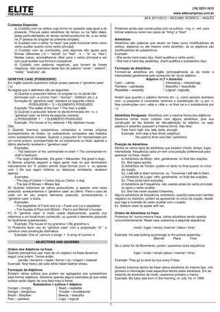 (19) 3251-1012
www.elitecampinas.com.br
AFA 2011/2012 – RESUMO TEÓRICO – INGLÊS
7
Cuidados Especiais
a) Cuidado com os verbos cuja forma no passado seja igual a do
presente. Procure pelos advérbios de tempo ou na falta deles,
pelas particularidades do tempo verbal.(acréscimo de –s ao verbo
na 3ª pessoa do singular do presente simples).
b) Cuidado com o verbo “to have” que pode funcionar tanto como
verbo auxiliar quanto como verbo principal.
c) Cuidado com as contrações, pois algumas são iguais para
formas diferentes (´d – “would” ou “had”, ´s – “is” ou “has”).
Nestes casos, aconselhamos olhar para o verbo principal e ver
com qual auxiliar sua forma é compatível.
d) Cuidado com palavras negativas, que tornam as frases
negativas. São exemplos deste tipo de palavra “never”, “seldom”,
“rarely”. “scarcely”, etc.
GENETIVE CASE (POSSESSIVE)
Em inglês quando queremos indicar posse usamos o “genetive case”.
(´s)
As regras que o delimitam são as seguintes:
a) Quando o possuidor estiver no singular ou no plural não
terminado com –s (como “men”, “women”, “children”,etc.), a
formação do “genetive case” obedece os seguinte critério.
POSSUIDOR + ´S + ELEMENTO POSSUÍDO
Example: The wallet of the man = The man´s wallet.
b) Quando o possuidor estiver no plural terminado em –s, o
“genetive case” se forma da seguinte maneira.
c) POSSUIDOR + ‘ + ELEMENTO POSSUÍDO
Example: The house of my relatives = My relatives´house.
Obs:
I) Quando tivermos substantivos compostos e nomes próprios
acompanhados de títulos, os substantivos compostos são tratados
como substantivos simples. Quando o possuidor for representado por
um nome próprio, acompanhado de um sobrenome ou título, apenas o
último elemento receberá o “genetive case”
Examples:
- The bedroom of the commander-in-chief = The commander-in-
chief´s bedroom.
- The reign of Alexander, the great = Alexander, the great´s reign.
II) Nomes próprios seguem a regra geral, mas os que terminarem
naturalmente em “s” podem admitir duas formas (com ‘s ou apenas
com ‘) Os que sejam bíblicos ou clássicos, entretanto, recebem
apenas ´.
Examples:
- The dog of Carlos = Carlos´dog ou Carlos ´s dog.
- The law of Moses = Moses´law.
III) Quando tratarmos de vários possuidores, e apenas uma coisa
possuída, acrescentamos o “genetive case” ao último. Para o caso de
cada um ter seu próprio elemento possuído, acrescentamos o
“genetive case” a todos.
Examples:
- The stepfather of Frank and Lia – Frank and Lia´s stepfather.
- The houses of Paul and Michel – Paul´s and Michel´s houses.
IV) O “genitive case” é muito usado elipticamente, quando nos
referimos a um local muito conhecido, ou quando o elemento possuído
for facilmente subentendido.
Example: The house of my grandma = My grandma´s.
V) Podemos fazer uso do “genitive case” com a preposição “of ” e
construir uma construção idiomática.
Example: One of Lennon´s songs = A song of Lennon´s.
ADJECTIVES AND ADVERBS
Ordem dos Adjetivos na frase
Quando precisamos usar mais de um adjetivo na frase devemos
seguir uma ordem. Temos então:
opinião / tamanho / idade / forma / cor / origem / material
Example: Nice heavy old solid white Italian leather shoes.
Formação de Adjetivos
Existem vários sufixos que podem ser agregados aos substantivos
para formar adjetivos. Daremos apenas alguns exemplos já que estes
sufixos serão objeto de uma lista mais à frente.
Substantivo + sufixos = Adjetivo
Hunger – hungry
Danger - dangerous
Brazil – Brazilian
Pain – painless
Read – readable
Trouble – troublesome
Beauty – beautiful
Logic – logical
Podemos ainda usar construções com os sufixos –ing e –ed para
formar adjetivos como nos casos de “tiring” e “tired”.
Advérbios:
Advérbios são palavras que atuam na frase como modificadores de
verbos, adjetivos ou até mesmo outro advérbio. Já os adjetivos são
modificadores de substantivos.
Example:
- She works hard every day. (hard qualifica o verbo work)
- She had a hard day yesterday. (hard qualifica o substantivo day)
Formação de Advérbios
Formam-se advérbios em inglês (principalmente os de modo e
intensidade) geralmente pelo acréscimo de –ly ao adjetivo.
Adjetivo +LY = Advérbio
Calm – calmly
Painless – painlessly
Readable – readably
Interesting – interestingly
Beautiful – beautifully
Logical - logically
Notem que quando o adjetivo termina em –y, como sempre acontece
com –y posposto à consoante, teremos a substituição do –y por –i.
Nas construções com –able e –ible o –e final cai e o substituímos por
–y.
Advérbios Perigosos: Advérbios com a mesma forma dos adjetivos
Devemos tomar muito cuidado com alguns advérbios, pois sua
construção se faz através da não-alteração do adjetivo, ou seja,
adjetivo e advérbio possuem a mesma forma. São eles:
Fast, hard, high, low, late, early, enough.
Example: John was a fast driver.(adjetivo)
He used to drive very fast. (advérbio)
Posição de Advérbios
Dentre os vários tipos de advérbios que existem (modo, tempo, lugar,
intensidade, frequência) cada um tem uma posição preferencial para
aparecer na frase. Assim:
a) Advérbios de Modo: vêm, geralmente, no final das orações.
Ex: She types quickly.
b) Advérbios de Tempo: podem vir tanto no final quanto no início
da oração.
Ex: I will talk to them tomorrow. ou Tomorrow I will talk to them.
c) Advérbios de Lugar: vêm, geralmente, no final das orações.
Ex: They come here everyday.
d) Advérbios de Frequência: são usadas antes do verbo principal
ou após o verbo auxiliar.
Ex: She has never studied Chesmitry.
Alguns advérbios de frequência, entretanto, quando possuírem sentido
negativo ou restritivo, podem se apresentar no início da oração, desde
que haja a inversão do verbo auxiliar com o sujeito.
Ex: Seldom does he speak with her.
Ordem de Advérbios na frase
Podemos ter, numa mesma frase, vários advérbios sendo usados
concomitantemente. Neste caso usaremos a seguinte sequência:
modo / lugar / tempo (manner / place / time)
Example: He was looking surprisingly to the picture yesterday.
Manner Place Time
Se o verbo for de Movimento, porém, usaremos outra sequência:
lugar / modo / tempo (place / manner / time)
Example: They go to work by bus every Friday.
Quando tivermos dentro da frase vários advérbios do mesmo tipo, virá
primeiro a informação mais específica dentre estes advérbios. Em se
tratando de advérbios de modo, usaremos primeiro o menor.
Example: My baby was born in the morning, on July 1st, in 1999.
 