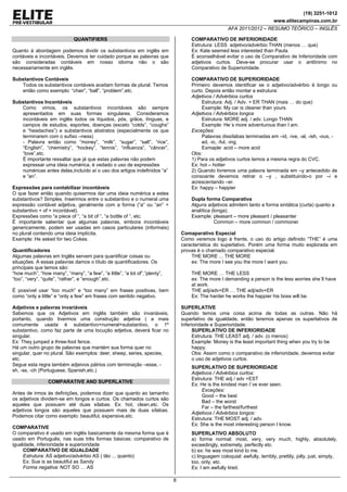 (19) 3251-1012
www.elitecampinas.com.br
AFA 2011/2012 – RESUMO TEÓRICO – INGLÊS
8
QUANTIFIERS
Quanto à abordagem podemos dividir os substantivos em inglês em
contáveis e incontáveis. Devemos ter cuidado porque as palavras que
são consideradas contáveis em nosso idioma não o são
necessariamente em inglês.
Substantivos Contáveis
Todos os substantivos contáveis aceitam formas de plural. Temos
então como exemplo: “chair”, “ball”, “problem”,etc.
Substantivos Incontáveis
Como vimos, os substantivos incontáveis são sempre
apresentados em suas formas singulares. Consideramos
incontáveis em inglês todos os líquidos, pós, grãos, línguas, e
campos de estudos, esportes, doenças (exceto “colds”, “coughs”
e “headaches”) e substantivos abstratos (especialmente os que
terminarem com o sufixo –ness)
- Palavra então como “money”, “milk”, “sugar”, “salt”, “rice”,
“English”, “chemistry”, “hockey”, “tennis”, “influenza”, “câncer”,
“love”,etc.
É importante ressaltar que já que estas palavras não podem
expressar uma ideia numérica, é vedado o uso de expressões
numéricas antes delas,incluído aí o uso dos artigos indefinidos “a”
e “an”.
Expressões para contabilizar incontáveis
O que fazer então quando quisermos dar uma ideia numérica a estes
substantivos? Simples. Inserimos entre o substantivo e o numeral uma
expressão contável adjetiva, geralmente com a forma (“a” ou “an” +
substantivo + of + incontável).
Expressões como “a piece of “, “a bit of “, “a bottle of “, etc.
É importante salientar que algumas palavras, embora incontáveis
genericamente, podem ser usadas em casos particulares (informais)
no plural contendo uma ideia implícita.
Example: He asked for two Cokes.
Quantificadores
Algumas palavras em Inglês servem para quantificar coisas ou
situações. A essas palavras damos o título de quantificadores. Os
principais que temos são:
“how much”, “how many”, “many”, “a few”, “a little”, “a lot of”,”plenty”,
“too”, “very”, “quite”, “rather”, e “enough”,etc.
É possível usar “too much” e “too many” em frases positivas, bem
como “only a little” e “only a few” em frases com sentido negativo.
Adjetivos e palavras invariáveis
Sabemos que os Adjetivos em inglês também são invariáveis,
portanto, quando tivermos uma construção adjetiva ( a mais
comumente usada é substantivo+numeral+substantivo, o 1º
substantivo, como faz parte de uma locução adjetiva, deverá ficar no
singular.
Ex: They jumped a three-foot fence.
Há um outro grupo de palavras que mantém sua forma quer no
singular, quer no plural. São exemplos: deer, sheep, series, species,
etc.
Segue esta regra também adjeivos pátrios com terminação –esse, -
sh, -ss, -ch (Portuguese, Spanish,etc.)
COMPARATIVE AND SUPERLATIVE
Antes de irmos às definições, podemos dizer que quanto ao tamanho
os adjetivos dividem-se em longos e curtos. Os chamados curtos são
aqueles que possuem até duas sílabas. Ex: hot, clean,etc. Os
adjetivos longos são aqueles que possuem mais de duas sílabas.
Podemos citar como exemplo: beautiful, expensive,etc.
COMPARATIVE
O comparativo é usado em inglês basicamente da mesma forma que é
usado em Português, nas suas três formas básicas: comparativo de
igualdade, inferioridade e superioridade
COMPARATIVO DE IGUALDADE
Estrutura: AS adjetivo/advérbio AS ( tão ... quanto)
Ex: Sue is as beautiful as Sandy
Forma negativa: NOT SO … AS
COMPARATIVO DE INFERIORIDADE
Estrutura: LESS adjetivo/advérbio THAN (menos … que)
Ex: Kate seemed less interested than Paula.
É aconselhável evitar o uso de Comparativo de Inferioridade com
adjetivos curtos. Deve-se procurar usar o antônimo no
Comparativo de Superioridade.
COMPARATIVO DE SUPERIORIDADE
Primeiro devemos identificar se o adjetivo/advérbio é longo ou
curto. Depois então montar a estrutura:
Adjetivos / Advérbios curtos
Estrutura: Adj. / Adv. + ER THAN (mais … do que)
Example: My car is cleaner than yours.
Adjetivos / Advérbios longos
Estrutura: MORE adj. / adv. Longo THAN
Example: He´s more adventurous than I am.
Exceções:
Palavras dissílabas terminadas em –id, -ive, -al, -ish, -ous, -
ed, -ic, -ful, -ing.
Exmaple: acid – more acid
Obs:
1) Para os adjetivos curtos temos a mesma regra do CVC.
Ex: hot – hotter
2) Quando tivremos uma palavra terminada em –y antecedido de
consoante devemos retirar o –y , substituindo-o por –i e
acrescentando –er.
Ex: happy – happier
Dupla forma Comparativa
Alguns adjetivos admitem tanto a forma sintática (curta) quanto a
analítica (longa).
Example: pleasant – more pleasant / pleasanter
Common – more common / commoner
Comaparativo Especial
Como veremos logo à frente, o uso do artigo definido “THE” é uma
característica do superlativo. Porém uma forma muito explorada em
provas é o chamado comparativo especial.
THE MORE ... THE MORE
ex: The more I see you the more I want you.
THE MORE … THE LESS
ex: The more I demanding a person is the less worries she´ll have
at work.
THE adj/adv+ER … THE adj/adv+ER
Ex: The harder he works the happier his boss will be.
SUPERLATIVE
Quando temos uma coisa acima de todas as outras. Não há
superlativo de igualdade, então teremos apenas os superlativos de
Inferioridade e Superioridade.
SUPERLATIVO DE INFERIORIDADE
Estrutura: THE LEAST adj. / adv. (o menos)
Example: Money is the least important thing when you try to be
happy.
Obs: Assim como o comparativo de inferioridade, devemos evitar
o uso de adjetivos curtos.
SUPERLATIVO DE SUPERIORIDADE
Adjetivos / Advérbios curtos:
Estrutura: THE adj / adv +EST
Ex: He is the kindest man I´ve ever seen.
Exceções:
Good – the best
Bad – the worst
Far – the farthest/furthest
Adjetivos / Advérbios longos:
Estrutura: THE MOST adj. / adv.
Ex: She is the most interesting person I know.
SUPERLATIVO ABSOLUTO
a) forma normal: most, very, very much, highly, absolutely,
exceedingly, extremely, perfectly etc.
b) ex: he was most kind to me.
c) linguagem coloquial: awfully, terribly, prettily, jolly, just, simply,
too, only, etc.
Ex: I am awfully tired.
 