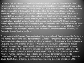 Os anos 30 encontram um Di Cavalcanti imerso em dúvidas quanto a sua liberdade como
homem, artista e dogmas partidários. Inicia suas participações em exposições coletivas, salões
nacionais e internacionais como a International Art Center em Nova Iorque. Em 1932, funda em
São Paulo, com Flávio de Carvalho, Antonio Gomide e Carlos Prado, o Clube dos Artistas
Modernos. Sofre sua primeira prisão em 1932 durante a Revolução Paulista. Casa-se com a
pintora Noêmia Mourão. Publica o álbum A Realidade Brasileira, série de doze desenhos
satirizando o militarismo da época. Em Paris, em 1938, trabalha na rádio Diffusion Française nas
emissões Paris Mondial. Viaja ao Recife e Lisboa onde expõe no salão “O Século” quando
retorna é preso novamente no Rio de Janeiro. Em 1936 esconde-se na Ilha de Paquetá e é preso
com Noêmia. Libertado por amigos, seguem para Paris, lá permanecendo até 1940. Em 1937
recebe medalha de ouro com a decoração do Pavilhão da Companhia Franco-Brasileira, na
Exposição de Arte Técnica, em Paris.

Com a iminência da Segunda Guerra deixa Paris. Retorna ao Brasil, fixando-se em São Paulo. Um
lote de mais de quarenta obras despachadas da Europa não chegam ao destino, extraviam-se.
Passa a combater abertamente o abstracionismo através de conferências e artigos. Viaja para o
Uruguai e Argentina, expondo em Buenos Aires. Conhece Zuíla, que se torna uma de suas
modelos preferidas. Em 1946 retorna à Paris em busca dos quadros desaparecidos, nesse
mesmo ano expõe no Rio de Janeiro, na Associação Brasileira de Imprensa. Ilustra livros de
Vinícius de Morais, Álvares de Azevedo e Jorge Amado. Em 1947 entra em crise com Noêmia
Mourão - "uma personalidade que se basta, uma artista, e de temperamento muito
complicado...". Participa com Anita Malfatti e Lasar Segall do júri de premiação de pintura do
Grupo dos 19. Segue criticando o abstracionismo. Expõe na Cidade do México em 1949.
 