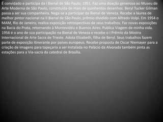 É convidado e participa da I Bienal de São Paulo, 1951. Faz uma doação generosa ao Museu de
Arte Moderna de São Paulo, constituída de mais de quinhentos desenhos. Beryl Tucker Gilman
passa a ser sua companheira. Nega-se a participar da Bienal de Veneza. Recebe a láurea de
melhor pintor nacional na II Bienal de São Paulo, prêmio dividido com Alfredo Volpi. Em 1954 o
MAM, Rio de Janeiro, realiza exposição retrospectivas de seus trabalhos. Faz novas exposições
na Bacia do Prata, retornando à Montevidéu e Buenos Aires. Publica Viagem de minha vida.
1956 é o ano de sua participação na Bienal de Veneza e recebe o I Prêmio da Mostra
Internacional de Arte Sacra de Trieste. Adota Elizabeth, filha de Beryl. Seus trabalhos fazem
parte de exposição itinerante por países europeus. Recebe proposta de Oscar Niemayer para a
criação de imagens para tapeçaria a ser instalada no Palácio da Alvorada também pinta as
estações para a Via-sacra da catedral de Brasília.
 