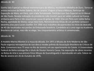 década de 60

Ganha Sala Especial na Bienal Interamericana do México, recebendo Medalha de Ouro. Torna-se
artista exclusivo da Petite Galerie, Rio de Janeiro. Viagem a Paris e Moscou. Participa da
Exposição de Maio, em Paris, com a tela Tempestade. Participa com Sala Especial na VII Bienal
de São Paulo. Recebe indicação do presidente João Goulart para ser adido cultural na França,
embarca para Paris e não assume por causa do golpe de 1964. Vive em Paris com Ivette Bahia
Rocha, apelidada de Divina. Lança novo livro, Reminiscências líricas de um perfeito carioca e
desenha jóias para Lucien Joaillier. Em 1966 seus trabalhos desaparecidos no início da deácada
de 40 são localizados nos porões da Embaixada brasileira. Candidata-se a uma vaga na Academia
Brasileira de Letras, mas não se elege. Seu cinquentenário artístico é comemorado.

década de 70

A modelo Marina Montini é a musa da década. Em 1971 o Museu de Arte Moderna de São
Paulo organiza retrospectiva de sua obra e recebe prêmio da Associação Brasileira de Críticos de
Arte. Comemora seus 75 anos no Rio de Janeiro, em seu apartamento do Catete. A Universidade
Federal da Bahia outorga-lhe o título de Doutor Honoris Causa. Faz exposição de obras recentes
na Bolsa de Arte e sua pintura Cinco Moças de Guaratinguetá é reproduzido em selo. Falece no
Rio de Janeiro em 26 de Outubro de 1976.
 