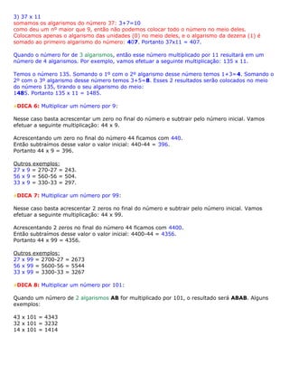 3) 37 x 11
somamos os algarismos do número 37: 3+7=10
como deu um nº maior que 9, então não podemos colocar todo o número no meio deles.
Colocamos apenas o algarismo das unidades (0) no meio deles, e o algarismo da dezena (1) é
somado ao primeiro algarismo do número: 407. Portanto 37x11 = 407.
Quando o número for de 3 algarismos, então esse número multiplicado por 11 resultará em um
número de 4 algarismos. Por exemplo, vamos efetuar a seguinte multiplicação: 135 x 11.
Temos o número 135. Somando o 1º com o 2º algarismo desse número temos 1+3=4. Somando o
2º com o 3º algarismo desse número temos 3+5=8. Esses 2 resultados serão colocados no meio
do número 135, tirando o seu algarismo do meio:
1485. Portanto 135 x 11 = 1485.
DICA 6: Multiplicar um número por 9:
Nesse caso basta acrescentar um zero no final do número e subtrair pelo número inicial. Vamos
efetuar a seguinte multiplicação: 44 x 9.
Acrescentando um zero no final do número 44 ficamos com 440.
Então subtraímos desse valor o valor inicial: 440-44 = 396.
Portanto 44 x 9 = 396.
Outros exemplos:
27 x 9 = 270-27 = 243.
56 x 9 = 560-56 = 504.
33 x 9 = 330-33 = 297.
DICA 7: Multiplicar um número por 99:
Nesse caso basta acrescentar 2 zeros no final do número e subtrair pelo número inicial. Vamos
efetuar a seguinte multiplicação: 44 x 99.
Acrescentando 2 zeros no final do número 44 ficamos com 4400.
Então subtraímos desse valor o valor inicial: 4400-44 = 4356.
Portanto 44 x 99 = 4356.
Outros exemplos:
27 x 99 = 2700-27 = 2673
56 x 99 = 5600-56 = 5544
33 x 99 = 3300-33 = 3267
DICA 8: Multiplicar um número por 101:
Quando um número de 2 algarismos AB for multiplicado por 101, o resultado será ABAB. Alguns
exemplos:
43 x 101 = 4343
32 x 101 = 3232
14 x 101 = 1414
 