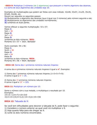 DICA 9: Multiplicar 2 números (de 2 algarismos) que possuam o mesmo algarismo das dezenas,
e a soma de seus algarismos das unidades seja 10.
Exemplos de multiplicações que podem ser feitas com esse método: 42x48, 53x57, 21x29, 35x35,
87x83, 94x96, etc.
Devem ser seguidos os seguintes passos:
1) Multiplicamos o algarismo das dezenas (que é igual nos 2 números) pelo número seguinte a ele;
2) Multiplicamos os algarismos das unidades normalmente;
3) Juntamos as duas partes.
Vamos efetuar a seguinte multiplicação: 53 x 57:
Passo 1:
5x6 = 30
Passo 2:
3x7 = 21
Passo 3:
Juntamos os dois números: 3021.
Portanto 53 x 57 = 3021. Barbada!
Outro exemplo: 94 x 96:
Passo 1:
9x10 = 90
Passo 2:
4x6 = 24
Passo 3:
Juntamos os dois números: 9024.
Portanto 94 x 96 = 9024. Barbada!
DICA 10: Soma dos n primeiros números naturais ímpares:
A soma dos n primeiros números naturais ímpares é igual a n2
. Exemplos:
1) Soma dos 5 primeiros números naturais ímpares (1+3+5+7+9):
A soma é igual a 52
= 25.
2) Soma dos 15 primeiros números naturais ímpares:
A soma é igual a 152
= 225.
DICA 11: Multiplicar um número por 15:
Some o número com a sua metade, e multiplique o resultado por 10.
Exemplos:
14×15 =(14+7)×10=210
10,4×15=(10,4+5,2)×10=15,6×10=156
DICA 12: Tabuada do 9:
Se você tem dificuldades para decorar a tabuada do 9, pode fazer o seguinte:
1) Considere o número anterior ao qual você irá multiplicar o 9.
2) Veja quanto falta para ele chegar ao 9.
3) Junte os dois números encontrados.
 