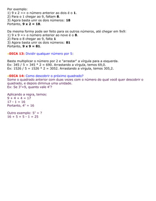 Por exemplo:
1) 9 x 2 => o número anterior ao dois é o 1.
2) Para o 1 chegar ao 9, faltam 8.
3) Agora basta unir os dois números: 18
Portanto, 9 x 2 = 18.
Da mesma forma pode ser feito para os outros números, até chegar em 9x9:
1) 9 x 9 => o número anterior ao nove é o 8.
2) Para o 8 chegar ao 9, falta 1
3) Agora basta unir os dois números: 81
Portanto, 9 x 9 = 81.
DICA 13: Dividir qualquer número por 5:
Basta multiplicar o número por 2 e "arrastar" a vírgula para a esquerda.
Ex: 345 / 5 = 345 * 2 = 690. Arrastando a vírgula, temos 69,0.
Ex: 1526 / 5 = 1526 * 2 = 3052. Arrastando a vírgula, temos 305,2.
DICA 14: Como descobrir o próximo quadrado?
Some o quadrado anterior com duas vezes com o número do qual você quer descobrir o
quadrado, e depois diminua uma unidade.
Ex: Se 32
=9, quanto vale 42
?
Aplicando a regra, temos:
9 + 4 + 4 = 17
17 - 1 = 16
Portanto, 42
= 16
Outro exemplo: 52
= ?
16 + 5 + 5 - 1 = 25
 