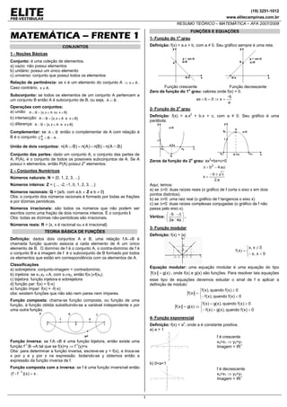 (19) 3251-1012
www.elitecampinas.com.br
RESUMO TEÓRICO – MATEMÁTICA – AFA 2007/2008
1
MATEMÁTICA – FRENTE 1
CONJUNTOS
1 - Noções Básicas
Conjunto: é uma coleção de elementos.
a) vazio: não possui elementos
b) unitário: possui um único elemento
c) universo: conjunto que possui todos os elementos
Relação de pertinência: se x é um elemento do conjunto A Ax ∈⇒ .
Caso contrário, Ax ∉ .
Subconjunto: se todos os elementos de um conjunto A pertencem a
um conjunto B então A é subconjunto de B, ou seja, BA ⊂ .
Operações com conjuntos:
a) união: }BxouAx,x{BA ∈∈=∪
b) intersecção: }BxeAx,x{BA ∈∈=∩
c) diferença: }BxeAx,x{BA ∉∈=−
Complementar: se BA ⊂ então o complementar de A com relação à
B é o conjunto ABCB
A −= .
União de dois conjuntos: )BA(n)B(n)A(n)BA(n ∩−+=∪
Conjunto das partes: dado um conjunto A, o conjunto das partes de
A, P(A), é o conjunto de todos os possíveis subconjuntos de A. Se A
possui n elementos, então P(A) possui 2n
elementos.
2 – Conjuntos Numéricos
Números naturais: N = {0, 1, 2, 3, ...}
Números inteiros: Z = {..., -2, -1, 0, 1, 2, 3, ...}
Números racionais: Q = {a/b, com a,b ∈ Z e b ≠ 0}
Obs: o conjunto dos números racionais é formado por todas as frações
e por dízimas periódicas.
Números irracionais: são todos os números que não podem ser
escritos como uma fração de dois números inteiros. É o conjunto I.
Obs: todas as dízimas não-periódicas são irracionais.
Números reais: R = {x, x é racional ou x é irracional}.
TEORIA BÁSICA DE FUNÇÕES
Definição: dados dois conjuntos A e B, uma relação f:A→B é
chamada função quando associa a cada elemento de A um único
elemento de B. O domínio de f é o conjunto A, o contra-domínio de f é
o conjunto B e a imagem de f é o subconjunto de B formado por todos
os elementos que estão em correspondência com os elementos de A.
Classificações
a) sobrejetora: conjunto-imagem = contradomínio.
b) injetora: se x1,x2 ∈A, com x1≠x2, então f(x1)≠f(x2).
c) bijetora: função injetora e sobrejetora
d) função par: f(x) = f(-x)
e) função ímpar: f(x) = -f(-x)
obs: existem funções que não são nem pares nem ímpares.
Função composta: chama-se função composta, ou função de uma
função, à função obtida substituindo-se a variável independente x por
uma outra função.
Função inversa: se f:A→B é uma função bijetora, então existe uma
função f-1
:B→A tal que se f(x)=y ⇒ f-1
(y)=x.
Obs: para determinar a função inversa, escreve-se y = f(x), e troca-se
x por y e y por x na expressão. Isolando-se y obtemos então a
expressão da função inversa de f.
Função composta com a inversa: se f é uma função inversível então
x)x)(ff( 1
=−
.
FUNÇÕES E EQUAÇÒES
1- Função do 1o
grau
Definição: f(x) = a.x + b, com a ≠ 0. Seu gráfico sempre é uma reta.
Função crescente Função decrescente
Zero da função do 1o
grau: valores onde f(x) = 0.
a
b
x0bax
−
=⇒=+
2- Função do 2o
grau
Definição: f(x) = a.x2
+ b.x + c, com a ≠ 0. Seu gráfico é uma
parábola.
Zeros da função do 2o
grau: ax2
+bx+c=0
a.2
b
x
c.a.4b2
Δ±−
=
−=Δ
Aqui, temos:
a) se ∆>0: duas raízes reais (o gráfico de f corta o eixo x em dois
pontos distintos).
b) se ∆=0: uma raiz real (o gráfico de f tangencia o eixo x)
c) se ∆<0: duas raízes complexas conjugadas (o gráfico de f não
passa pelo eixo x).
Vértice: ⎟
⎠
⎞
⎜
⎝
⎛ Δ−−
a4
;
a2
b
.
3- Função modular
Definição: f(x) = |x|
⎩
⎨
⎧
<−
≥
=
0xx
0xx
xf
,
,
)(
Equação modular: uma equação modular é uma equação do tipo
)x(g)x(f = , onde f(x) e g(x) são funções. Para resolver tais equações
esse tipo de equações devemos estudar o sinal de f e aplicar a
definição de módulo:
⎩
⎨
⎧
<−
≥
=
0)x(fquando),x(f
0)x(fquando),x(f
)x(f
⎩
⎨
⎧
<=−
≥=
⇒=
0)x(fquando),x(g)x(f
0)x(fquando),x(g)x(f
)x(g)x(f
4- Função exponencial
Definição: f(x) = ax
, onde a é constante positiva.
a) a > 1
f é crescente
x2>x1 ⇒ y2>y1
Imagem = IR+
b) 0<a<1
f é decrescente
x2>x1 ⇒ y2<y1
Imagem = IR+
 