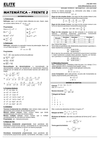 (19) 3251-1012
www.elitecampinas.com.br
RESUMO TEÓRICO – MATEMÁTICA – AFA 2007/2008
3
MATEMÁTICA – FRENTE 2
MATEMÁTICA BÁSICA
1- Potenciação
Definição: seja n um número inteiro diferente de zero. Assim, dado
um número real a, temos
vezesn
n
a...aaa ×××= .
Propriedades
1) se 1a0a 0
=⇒≠
2)
n
n
a
1
a =−
3) nnn
b.a)b.a( =
4)
n
nn
b
a
b
a
=⎟
⎠
⎞
⎜
⎝
⎛
5) mnmn
aa.a +
=
6) mn
m
n
a
a
a −
=
7) m.nmn
a)a( =
2- Radiciação
Definição: radiciação é a operação inversa da potenciação. Assim, se
n é um inteiro tal que n > 1, temos:
nn
abab =⇒=
Propriedades
1) nn
1
aa = (raiz escrita na forma de potência)
2)
n mp.n p.m
aa =
3) nnn
b.ab.a =
4) nmm n
a=a ⋅
Racionalização de denominadores: a racionalização de
denominadores consiste em transformar um denominador irracional,
indicado por um radical, em um denominador racional, sem alterar sua
fração.
1 1
1) .
n nn p n p
n n np p n p
a a
aa a a
− −
−
= =
( ) ( )
2 2
1 1 b
2) = = =
a - b a - b a -
a b a a b
a bb a b
+ + +
⋅
−+
( ) ( )
2 2
1 1 - - b -
3) = = =
a + b a + b a - -
a b a a b
a bb a b
⋅
−
3- Produtos Notáveis
2 2
2 2 2
2 2 2
3 3 2 2 3
3 3 2 2 3
3 3 2 2
3 3 2 2
( )( )
( ) 2. .
( ) 2. .
( ) 3. . 3. .
( ) 3. . 3. .
( )( )
( )( )
a b a b a b
a b a a b b
a b a a b b
a b a a b a b b
a b a a b a b b
a b a b a ab b
a b a b a ab b
− = + −
+ = + +
− = − +
+ = + + +
− = − + −
− = − + +
+ = + − +
4- Aritmética
Teorema fundamental da aritmética: todo número inteiro pode ser
decomposto como produto de seus fatores primos.
Máximo divisor comum: maior número inteiro que divide
simultaneamente uma série de números dados.
Mínimo múltiplo comum: menor número que é múltiplo
simultaneamente de uma série de números dados.
Propriedade: )b;a(mmc).b;a(mdcb.a =
5- Regra de Três
Grandezas diretamente proporcionais: duas grandezas são
diretamente proporcionais quando, aumentando-se ou diminuindo-se
uma delas, a outra aumenta ou diminui na mesma proporção.
X
K
Y
=
Grandezas inversamente proporcionais: duas grandezas são
inversamente proporcionais quando, aumentando uma delas, a outra
diminui na mesma proporção, ou, diminuindo uma delas, a outra
aumenta na mesma proporção.
KY.X =
Regra de três simples direta: uma regra de três simples direta é uma
forma de relacionar grandezas diretamente proporcionais.
Z
W
K
Y
X
==
Z
W.Y
X
Z
W
Y
X
=⇒=⇒
Regra de três simples inversa: uma regra de três simples inversa é uma
forma de relacionar grandezas inversamente proporcionais.
D.CKB.A ==
B
C
D
A
D.CB.A =⇒=
Regra de três composta: regra de três composta é um processo que
relaciona grandezas diretamente proporcionais, inversamente
proporcionais ou uma mistura dessas situações
Situação
Grandeza
1
Grandeza
2
...........
Grandeza
n
1 A1 B1 ........... X1
2 A2 B2 ........... X2
Aqui, temos dois casos:
1) se todas as grandezas são diretamente proporcionais à grandeza n,
basta resolvermos a proporção:
.....2D.2C.2B.2A
.....1D.1C.1B.1A
2X
1X
=
2) se algumas das grandezas são inversamente proporcionais à grandeza
n, basta invertermos a posição dessa grandeza. Suponha, por exemplo,
que a grandeza 2 é inversamente proporcional à grandeza n:
.....2D.2C.1B.2A
.....1D.1C.2B.1A
2X
1X
=
6- Matemática financeira
Aqui, j simboliza juros, i simboliza a taxa de juros, t é o tempo, C é o
capital aplicado e M é o montante final (capital + juros).
Juros Simples: somente o capital inicial aplicado rende juros.
jCt.i.cCM
t.i.Cj
+=+=
=
Juros Compostos: após cada período, os juros são incorporados ao
capital, proporcionando juros sobre juros.
CMj
)i1.(CM t
−=
+=
BINÔMIO DE NEWTON
Fatorial: 1.2)...2)(1(! −−= nnnn
Obs: 0! = 1 e 1! = 1
Número binomial:
)!pn(!p
!n
p
n
−
=⎟⎟
⎠
⎞
⎜⎜
⎝
⎛
Triângulo de Pascal:
14641
1331
121
11
1
Obs: a soma dos elementos da linha n é igual a n
2 .
Relação de Stifel: ⎟⎟
⎠
⎞
⎜⎜
⎝
⎛
+
+
=⎟⎟
⎠
⎞
⎜⎜
⎝
⎛
+
+⎟⎟
⎠
⎞
⎜⎜
⎝
⎛
1p
1n
1p
n
p
n
Binômios de Newton: são todas as potências da forma (a+b)n
, com n
natural.
iin
n
i
n
ba
i
n
ba −
=
∑ ⎟⎟
⎠
⎞
⎜⎜
⎝
⎛
=+
0
)(
Termo geral do binômio
ppn
p ba
p
n
T −
+ ⎟⎟
⎠
⎞
⎜⎜
⎝
⎛
=1
 