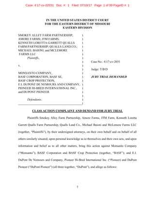 1
IN THE UNITED STATES DISTRICT COURT
FOR THE EASTERN DISTRICT OF MISSOURI
EASTERN DIVISION
SMOKEY ALLEY FARM PARTNERSHIP; )
AMORE FARMS; JTM FARMS; )
KENNETH LORETTA GARRETT QUALLS )
FARM PARTNERSHIP; QUALLS LAND CO.; )
MICHAEL BAIONI; and MCLEMORE )
FARMS LLC )
Plaintiffs, )
) Case No.: 4:17-cv-2031
v. )
) Judge: T/B/D
MONSANTO COMPANY, )
BASF CORPORATION, BASF SE, ) JURY TRIAL DEMANDED
BASF CROP PROTECTION, )
E.I. DUPONT DE NEMOURS AND COMPANY, )
PIONEER HI-BRED INTERNATIONAL INC., )
and DUPONT PIONEER )
)
Defendants. )
__________________________________________)
CLASS ACTION COMPLAINT AND DEMAND FOR JURY TRIAL
Plaintiffs Smokey Alley Farm Partnership, Amore Farms, JTM Farm, Kenneth Loretta
Garrett Qualls Farm Partnership, Qualls Land Co., Michael Baioni and McLemore Farms LLC
(together, “Plaintiffs”), by their undersigned attorneys, on their own behalf and on behalf of all
others similarly situated, upon personal knowledge as to themselves and their own acts, and upon
information and belief as to all other matters, bring this action against Monsanto Company
(“Monsanto”); BASF Corporation and BASF Crop Protection (together, “BASF”); and E.I.
DuPont De Nemours and Company, Pioneer Hi-Bred International Inc. (“Pioneer) and DuPont
Pioneer (“DuPont Pioneer”) (all three together, “DuPont”), and allege as follows:
Case: 4:17-cv-02031 Doc. #: 1 Filed: 07/19/17 Page: 1 of 99 PageID #: 1
 