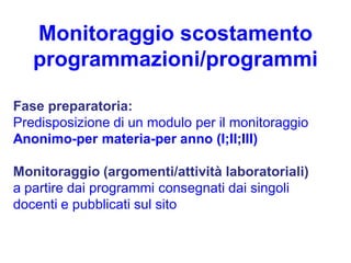 Monitoraggio scostamento
   programmazioni/programmi

Fase preparatoria:
Predisposizione di un modulo per il monitoraggio
Anonimo-per materia-per anno (I;II;III)

Monitoraggio (argomenti/attività laboratoriali)
a partire dai programmi consegnati dai singoli
docenti e pubblicati sul sito
 