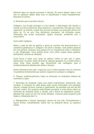 Adicione água ou iogurte (somente o natural). Se quiser adoçar, faça-o com
mel ou rapadura ralada. Bata tudo no liquidificador e beba imediatamente.
Descarte as sobras.
5. Alimentos para o período noturno:
Colágeno: sua função principal é a de impedir a deformação dos tecidos e
manter sua forma estrutural. Essa proteína é, naturalmente, formada por nosso
organismo, no entanto, a partir dos 30 anos de idade, sua produção diminui em
cerca de 1% ao ano. Sua deficiência acarretará: má formação óssea,
inflamação das juntas musculares, rigidez muscular, problemas com o
crescimento.
Como obter colágeno.
Retire a pele de pés de galinha e deixe-os cozinhar até desmancharem. A
substância gelatinosa é o colágeno. Se assim o desejar, você poderá passá-la
em uma peneira. Guarde o que passou em um recipiente de vidro e mantenha-
o sob refrigeração. Você poderá tomar uma colher (sopa) dessa gelatina,
diariamente, durante as refeições.
Outra forma é fazer uma canja de galinha (utilize os pés sem a pele),
diariamente, no jantar. Antes de tomá-la, salpique gengibre cru e ralado sobre a
canja. Esta canja também age eficazmente nas cartilagens (que é
fundamentalmente afetada pela artrite e artrose).
Outros alimentos bons são: a água de coco e todos aqueles ricos em vitamina
C substância fundamental que auxilia o organismo a produzir o colágeno.
6. Prepare, preferencialmente, todos os alimentos no verdadeiro sistema de
cozimento a vapor.
7. Sementes de mostarda: ingira uma colher (sobremesa), diariamente, sem
mastigar. A mostarda em altas doses pode causar intoxicação com salivação
intensa, irritação da boca, diarréia e gastrinterite. Se perceber que ela não lhe
faz bem, evite-a. Em qualquer enfermidade reumática, é muito eficaz utilizar as
sementes de mostarda secas e moídas, sob a forma de cataplasma quente,
aplicada três vezes ao dia nos locais afetados. Inclusive pode preparar junto
Argila e a Mostarda (item 1).
8. Refrigerantes e Açúcar (sacarose): elimine de sua vida. Principalmente o
açúcar branco, industrializado. Utilize mel, ou adoçante stévia, ou rapadura
ralada.
 