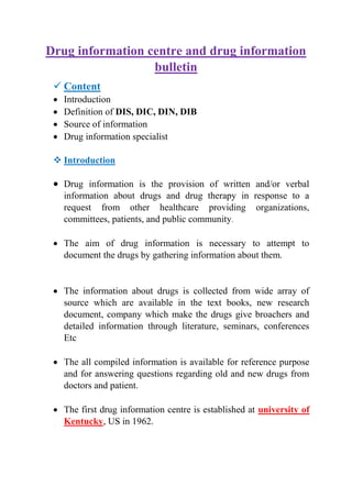 Drug information centre and drug information
bulletin
 Content
 Introduction
 Definition of DIS, DIC, DIN, DIB
 Source of information
 Drug information specialist
 Introduction
 Drug information is the provision of written and/or verbal
information about drugs and drug therapy in response to a
request from other healthcare providing organizations,
committees, patients, and public community.
 The aim of drug information is necessary to attempt to
document the drugs by gathering information about them.
 The information about drugs is collected from wide array of
source which are available in the text books, new research
document, company which make the drugs give broachers and
detailed information through literature, seminars, conferences
Etc
 The all compiled information is available for reference purpose
and for answering questions regarding old and new drugs from
doctors and patient.
 The first drug information centre is established at university of
Kentucky, US in 1962.
 