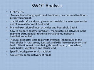 SWOT Analysis
• STRENGTHS
• An excellent ethnographic fund: traditions, customs and traditions
preserved ancient,
• traditional crafts and port give unmistakable character species the
use of animals for most field work;
• Manual execution of most activities and household Casini,
• how to prepare gourmet products, manufacturing activities in the
segment craft, popular technical installations, industrial
installations archaic;
• Natural products: local deals with livestock (about 80% of the
households in rural areas, livestock and 95% increase poultry) and
land cultivation main ones being those of potato, corn, wheat,
oats, barley, vegetables and plants feed ;
• Specific local gastronomic tradition;
• A relatively dense network of roads
 
