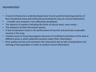 WEAKNESSES
• A tourist infrastuctura underdeveloped poor tourist potential existing presence of
few recreational areas and isuficienta promoting the area as a tourist destination;
• A health care network is not sufficiently developed;
• The absence of markers indicating the limits of tourist areas, main routes ;
• The existence of little information points;
• A lack of education locals in the performance of tourism and promote sustainable
tourism in the area;
• Limited access to financing programs because of insufficient promotion of the area in
different areas in which potential investors collect their information;
• Poor quality services and customers the misconduct due to lack of preparation and
training of the population in order to conduct tourist information.
 