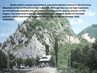 Banita relief is mostly mountainous, mountains Banitei continue in the SE Paring
Mountains in the northwest are lost in Retezat. Although they are not high mountains
are exceptionally beautiful and are used by local people for grazing animals. In this
respect, the locals tend to group together efficiently using the bodies of mountain
pastures called: Peak Poienii Meadows fathers, Jigoru, Jigorel-Virtoape, Wall,
COMARNA.
 
