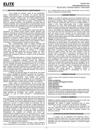 (19) 3251-1012
www.elitecampinas.com.br
AFA 2011/2012 – RESUMO TEÓRICO – PORTUGUÊS
4
IMPLÍCITOS: PRESSUPOSTOS E SUBENTENDIDOS
Toda unidade de conteúdo, capaz de ser decodificada,
possui, necessariamente, no enunciado, um suporte linguístico
qualquer. Esse suporte possui na própria superfície estrutural uma
unidade de conteúdo - simples ou não - que envolve aspectos lexicais,
sintáticos, semânticos e pragmáticos: é a chamada “materialidade
linguística”. Tem ele também uma ancoragem, caracterizadora de
todos os conteúdos explícitos, mas igualmente de certos tipos de
conteúdos implícitos: são os pressupostos e os subentendidos. Esses
conteúdos implícitos são resultantes de um cálculo composicional que
aplica certos dados extra-enunciativos. Vejamos o exemplo a seguir:
A justiça decidiu.
No enunciado, o que, à primeira vista, parece estar afirmado
claramente, em verdade suscita dúvidas naquele alocutário que
desejar ou necessitar de uma informação que está aí codificada. Basta
que ele indague: Quem decidiu? E a resposta virá imediatamente da
própria assertiva: A Justiça. Justiça tem o papel de agente e sujeito
gramatical na estrutura sintática. Permite uma rápida análise da
estrutura de superfície em uma configuração semântica simples. Do
ponto de vista gramatical e sintático tudo é muito simplório e parece
muito lógico. A retórica é perfeita. A metonímia está em ação.
Mas... semanticamente: Quem é Justiça? Decisões são
tomadas por seres humanos (racionais). Que implícito é este? Que
interpretação deve substituir o termo Justiça? Qual a razão desse
recurso metonímico? Percebe-se, então, uma estratégia retórica
usada para aumentar a eficácia do discurso e a interação
comunicativa. Estratégia usada para que se percebam, da melhor
maneira possível, os objetivos da interação verbal, tais como:
compreensão, aceitação do discurso e sucesso do ato de expressão
(fala ou escrita).
Enunciados desse gênero, em geral, são bastante breves e
verificados, na maior parte, no uso linguístico cotidiano. Banais, na
aparência, e amplamente utilizados, contudo são facilmente
perceptíveis e identificáveis por um conhecedor da Língua Portuguesa.
Ora, os conteúdos ancorados diretamente possuem aí um ou vários
suportes significantes específicos inscritos na sequência à qual se
ligam. Aqueles ancorados indiretamente se enxertam sobre um ou
mais conteúdos hiperordenados, sem possuírem significante próprio,
salvo a considerar este como virtualmente presente, mas oculto na
estrutura superficial, isto é, elidido.
É sabido que discursos agem de modo eficaz, em grande
parte, graças a passageiros clandestinos presentes nas mensagens -
os conteúdos implícitos, levando-os a inferências, nas quais atuam
pressupostos e subentendidos. Cabe ressaltar que qualquer
proposição implícita passível de extração de um enunciado e de
dedução do respectivo conteúdo literal, combinando informações de
estatuto variável (interna ou externamente) constitui uma inferência.
Surge, então, um questionamento: de que modo levar
alguém a pensar em alguma coisa, se essa coisa não é dita (afirmada
ou expressa) e integra em alguma parte um enunciado? Querer dizer
é, para um enunciado, significar. Mas querer dizer (afirmar/expressar)
é para um enunciador ter a intenção deliberada de transmitir a outrem
uma informação. Ora, se pressupostos não constituem, em princípio, o
objeto essencial da mensagem, são, contudo, veiculados pelo
enunciado, no qual se acham intrínseca e incontestavelmente
inscritos.
Em suma, os pressupostos são ditos, sem que se lhes queira
dizer. Uma afirmação do gênero Joaquim deixou de fumar relaciona-se
a: atualmente, ele não fuma mais; algum dia fumou ou era hábito dele
fumar. O conteúdo é enunciado explicitamente (posto), à medida que
representa o anúncio, é o objeto confesso da enunciação. Ora, os
pressupostos se não constituem, em princípio, o objeto essencial da
mensagem, são veiculados pelo enunciado do qual são depreendidos.
Em João parou de jogar, a ação expressa pelo verbo parar veicula um
pressuposto (lexical) na base do qual se edifica a inferência
pressuposta (e pela abreviação, o pressuposto): antes, João jogava.
Pressupostos são unidades de conteúdo que devem ser
necessariamente verdadeiras para que o enunciado que as contém
possa ser a ele atribuído um valor de verdade. Uma estrutura, cujo(s)
pressuposto(s) seja(m) julgado(s) falso(s), não produz o mesmo efeito
que uma outra na qual o(s) pressuposto(s) seja(m) considerado(s)
verdadeiro(s). No primeiro caso, rejeita-se ou refuta-se; no segundo, a
aceitação do valor de verdade será plena.
Na realidade, a um mesmo enunciado se ligam diferentes
níveis hierarquizados de pressupostos, cujo caráter informativo não é
em si indeterminável, mas que estão subordinados uns aos outros,
quanto à respectiva informação relativa.
CHARGES/TIRINHAS
Charge: é um estilo de ilustração que tem por finalidade satirizar, por
meio de uma caricatura, algum acontecimento atual com uma ou mais
personagens envolvidas. Muito utilizadas em críticas políticas no
Brasil, é sempre contundente. Mais do que um simples desenho, a
charge é uma crítica político-social onde o artista expressa
graficamente sua visão sobre determinadas situações cotidianas
através do humor e da sátira. Ideais para delinear os campos de cores
fortes e contrastantes das figuras, contribuindo para um forte impacto
visual e uma estética bem agradável ao espectador. Para entender
uma charge não precisa ser necessariamente uma pessoa culta, basta
estar por dentro do que acontece ao seu redor.Constitui uma
linguagem bastante fácil de ser assimilada e absorvida pelo grande
público em geral, podendo atingir sua ampla diversidade nos aspectos
econômico, social e faixa etária.
Tirinhas: As histórias em quadrinhos são enredos narrados quadro a
quadro por meio de desenhos e textos que utilizam o discurso direto,
característico da língua falada. Os quadrinhos têm como objetivo
principal a narração de fatos procurando reproduzir uma conversação
natural, na qual os personagens interagem face a face, expressando-
se por palavras e expressões faciais e corporais. Todo o conjunto do
quadrinho é responsável pela transmissão do contexto enunciativo ao
leitor. Assim, o contexto é obtido por meio de descrições detalhadas
através da palavra escrita. Nas HQs, esse contexto é fruto da
dicotomia verbal / não verbal, na qual tanto os desenhos quanto as
palavras são necessárias ao entendimento da história. Se os
quadrinhos, como já citado, procuram reproduzir uma conversação
natural através da palavra escrita, torna-se necessário o estudo das
duas modalidades, oral e escrito, que constituem o mesmo sistema
linguístico. Como os quadrinhos também utilizam a linguagem não
verbal, que é fundamental na transmissão de sua mensagem, não se
pode deixar de citar a importância dos elementos específicos de um
quadrinho como o requadro, o balão, e as legendas que auxiliam os
recursos linguísticos (discurso direto, onomatopeia, expressões
populares), não verbais (gestos e expressões faciais) e
paralinguísticos (prolongamento e intensificação de sons) na
compreensão da narrativa.
GÊNEROS TEXTUAIS
Podemos, grosso modo, classificar os tipos de texto da seguinte
forma:
Textos Jornalísticos
Textos Científicos/Divulgação Científica
Textos Literários
Textos Narrativos
Textos Argumentativos
Textos Filosóficos
Mais do que decorar as características de cada um deles, é pertinente
saber lê-los, mesmo porque os diferentes gêneros misturam-se a cada
contexto e os exercícios dos vestibulares fazem abordagens diversas,
dependendo do contexto discursivo em questão.
COESÃO E COERÊNCIA
Coesão: diz respeito à presença dos elementos coesivos no texto, tais
como conjunções, preposições, pronomes e advérbios.
Coerência: diz respeito à relação harmoniosa entre as ideias
presentes em um texto, ao conteúdo: não deve haver contradição.
Por um lado, coesão e coerência não se confundem. Por
outro lado, pode-se dizer que a coesão decorre da coerência. Se há
sentido, há coesão, ainda que sem a presença concreta dos
elementos coesivos.
INTERTEXTUALIDADE/INTERDISCURSIVIDADE
É relação que se estabelece entre diferentes textos e
diferentes discursos. Cada caso é um caso, portanto, cada questão
que exigir a leitura de mais de um contexto ao mesmo tempo deve ser
trabalhada nas suas peculiaridades, segundo o movimento exigido
pelo exercício.
 