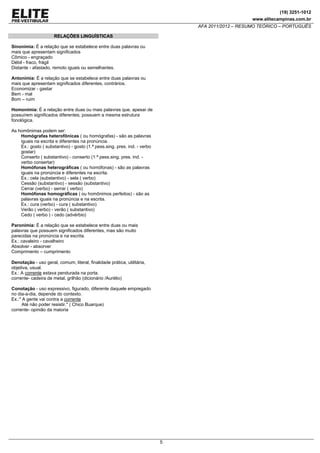 (19) 3251-1012
www.elitecampinas.com.br
AFA 2011/2012 – RESUMO TEÓRICO – PORTUGUÊS
5
RELAÇÕES LINGUÍSTICAS
Sinonímia: É a relação que se estabelece entre duas palavras ou
mais que apresentam significados
Cômico - engraçado
Débil - fraco, frágil
Distante - afastado, remoto iguais ou semelhantes.
Antonímia: É a relação que se estabelece entre duas palavras ou
mais que apresentam significados diferentes, contrários.
Economizar - gastar
Bem - mal
Bom – ruim
Homonímia: É a relação entre duas ou mais palavras que, apesar de
possuírem significados diferentes, possuem a mesma estrutura
fonológica.
As homônimas podem ser:
Homógrafas heterofônicas ( ou homógrafas) - são as palavras
iguais na escrita e diferentes na pronúncia.
Ex.: gosto ( substantivo) - gosto (1.ª pess.sing. pres. ind. - verbo
gostar)
Conserto ( substantivo) - conserto (1.ª pess.sing. pres. ind. -
verbo consertar)
Homófonas heterográficas ( ou homófonas) - são as palavras
iguais na pronúncia e diferentes na escrita.
Ex.: cela (substantivo) - sela ( verbo)
Cessão (substantivo) - sessão (substantivo)
Cerrar (verbo) - serrar ( verbo)
Homófonas homográficas ( ou homônimos perfeitos) - são as
palavras iguais na pronúncia e na escrita.
Ex.: cura (verbo) - cura ( substantivo)
Verão ( verbo) - verão ( substantivo)
Cedo ( verbo ) - cedo (advérbio)
Paronímia: É a relação que se estabelece entre duas ou mais
palavras que possuem significados diferentes, mas são muito
parecidas na pronúncia e na escrita.
Ex.: cavaleiro - cavalheiro
Absolver - absorver
Comprimento – cumprimento
Denotação - uso geral, comum, literal, finalidade prática, utilitária,
objetiva, usual.
Ex.: A corrente estava pendurada na porta.
corrente- cadeira de metal, grilhão (dicionário /Aurélio)
Conotação - uso expressivo, figurado, diferente daquele empregado
no dia-a-dia, depende do contexto.
Ex.:" A gente vai contra a corrente
Até não poder resistir." ( Chico Buarque)
corrente- opinião da maioria
 