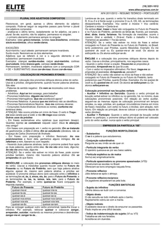 (19) 3251-1012
www.elitecampinas.com.br
AFA 2011/2012 – RESUMO TEÓRICO – PORTUGUÊS
7
PLURAL DOS ADJETIVOS COMPOSTOS
Flexiona-se, em geral, apenas o último elemento do adjetivo
composto. Pode-se seguir os seguintes passos para formar o plural
dos adjetivos compostos:
- analisa-se o último termo, isoladamente: se for adjetivo, vai para o
plural. Se ele, sozinho, não for adjetivo, permanece no singular;
- o primeiro elemento permanece sempre no singular.
Exemplos: lutas greco-romanas, turistas luso-brasileiros, entidades
sócio-econômicas, olhos verde-claros.
EXCEÇÕES
Azul-marinho / azul celeste: permanecem sempre invariáveis.
Surdo-mudo: flexionam-se os dois elementos.
Adjetivos que se referem à cor e o segundo elemento é um
substantivo: permanecem invariáveis
Exemplos: crianças surdas-mudas, calças azul-marinho, cortinas
azul-celeste, tintas branco-gelo, camisas verde-limão.
Permanecem, também, invariáveis adjetivos com a composição COR
+ DE + SUBSTANTIVO: blusa cor-de-rosa; blusas cor-de-rosa.
COLOCAÇÃO DE PRONOMES ÁTONOS
PRÓCLISE: colocação dos pronomes oblíquos átonos antes do verbo.
Usa-se a próclise, obrigatoriamente, quando houver palavras atrativas.
São elas:
- Palavras de sentido negativo: Ela nem se incomodou com meus
problemas.
- Advérbios: Aqui se tem sossego, para trabalhar.
- Pronomes Indefinidos: Alguém me telefonou?
- Pronomes Interrogativos: Que me acontecerá agora?
- Pronomes Relativos: A pessoa que me telefonou não se identificou.
- Pronomes Demonstrativos Neutros: Isso me comoveu deveras.
- Conjunções Subordinativas: Escrevia os nomes, conforme me
lembrava deles.
ATENÇÃO: Não ocorre próclise em início de frase. O certo é Traga-
me essa caneta que aí está; e não Me traga essa caneta.
Outros usos da próclise
- Em frases exclamativas e/ou optativas (que exprimem desejo):
Quantas injúrias se cometeram naquele caso!; Deus te abençoe,
meu amigo!
- Em frases com preposição em + verbo no gerúndio: Em se tratando
de gastronomia, a Itália é ótima; Em se estudando Literatura, não se
esqueça de Carlos Drummond de Andrade.
- Em frases com preposição + infinitivo flexionado: Ao nos
posicionarmos a favor dela, ganhamos alguns inimigos; Ao se
referirem a mim, fizeram-no com respeito.
- Havendo duas palavras atrativas, tanto o pronome poderá ficar após
as duas palavras, quanto entre elas: Se me não ama mais, diga-me;
Se não me ama mais, diga-me.
ATENÇÃO: Se o verbo não estiver no início da frase, pode ocorrer
próclise também, mesmo não havendo palavra atrativa: Ele se
arrependeu do que fizera.
MESÓCLISE: a colocação dos pronomes oblíquos átonos no meio
do verbo. Usa-se a mesóclise quando houver verbo no Futuro do
Presente ou no Futuro do Pretérito, sem que haja palavra atrativa
alguma, apesar de, mesmo sem palavra atrativa, a próclise ser
aceitável. O pronome oblíquo átono será colocado entre o infinitivo e
as terminações ei, ás, á, emos, eis, ão, para o Futuro do Presente, e
as terminações ia, ias, ia, íamos, íeis, iam, para o Futuro do
Pretérito. Por exemplo, o verbo queixar-se ficará conjugado da
seguinte maneira:
Futuro do Presente Futuro do Pretérito
queixar-me-ei queixar-me-ia
queixar-te-ás queixar-te-ias
queixar-se-á queixar-se-ia
queixar-nos-emos queixar-nos-íamos
queixar-vos-eis queixar-vos-íeis
queixar-se-ão queixar-se-iam
Para se conjugar qualquer outro verbo pronominal, basta-lhe trocar o
infinitivo. Por exemplo, retira-se queixar e coloca-se zangar,
arrepender, suicidar, mantendo os mesmos pronomes e desinências:
zangar-me-ei, zangar-te-ás...
Lembre-se de que, quando o verbo for transitivo direto terminado em
R, S ou Z e à frente surgir o pronome O ou A, OS, AS, as terminações
desaparecerão. Exemplos: Vou cantar a música = Vou cantá-la;
Cantarei a música = Canta-la-ei.
Os verbos dizer, trazer e fazer são conjugados no Futuro do Presente
e no Futuro do Pretérito, perdendo as letras ze, ficando, por exemplo,
direi, dirás, traria, faríamos. Na formação da mesóclise, ocorre o
mesmo: Direi a verdade = Di-la-ei; Farão o trabalho = Fa-lo-ão;
Traríamos as apostilas = Tra-las-íamos.
ATENÇÃO: Se o verbo não estiver no início da frase e estiver
conjugado no Futuro do Presente ou no Futuro do Pretérito, no Brasil,
tanto poderemos usar Próclise, quanto Mesóclise. Exemplo: Eu me
queixarei de você ou Eu queixar-me-ei de você; Os alunos se
esforçarão ou Os alunos esforçar-se-ão.
ÊNCLISE é a colocação dos pronomes oblíquos átonos depois do
verbo. Usa-se a ênclise, principalmente, nos seguintes casos:
- Quando o verbo iniciar a oração: Trouxe-me as propostas já
assinadas; Arrependi-me do que fiz a ela.
- Com o verbo no imperativo afirmativo: Por favor, traga-me as
propostas já assinadas; Arrependa-se, pecador!!
ATENÇÃO: Se o verbo não estiver no início da frase e não estiver
conjugado no Futuro do Presente ou no Futuro do Pretérito, tanto
poderemos usar Próclise, quanto Ênclise. Exemplos: Eu me queixei de
você ou Eu queixei-me de você; Os alunos se esforçaram ou Os
alunos esforçaram-se.
Colocação pronominal nas locuções verbais
- Auxiliar + Infinitivo ou Gerúndio: Quando o verbo principal da
locução verbal estiver no infinitivo ou no gerúndio, há, no mínimo, duas
colocações pronominais possíveis. Em relação ao verbo auxiliar,
seguem-se as mesmas regras de colocação pronominal em tempos
simples, ou seja, próclise, em qualquer circunstância (menos em início
de frase); mesóclise, com verbo no futuro; e ênclise, sem atração, nem
futuro. Em relação ao principal, deve-se colocar o pronome depois do
verbo (ênclise).
- Auxiliar + Particípio: Quando o verbo principal da locução verbal
estiver no particípio, o pronome oblíquo átono só poderá ser colocado
junto do verbo auxiliar, nunca após o verbo principal.
EMPREGOS DA PARTÍCULA “SE”
FUNÇÕES MORFOLÓGICAS
- Substantivo
O se é a palavra que estudaremos.
- Conjunção subordinativa
Pergunte ao seu irmão se ele quer vir.
- Partícula integrante do verbo
O operário queixava-se por seu baixo salário.
- Partícula expletiva ou de realce
Sorriu(-se) enigmaticamente.
- Partícula apassivadora ou pronome apassivador (VTD)
Construíram-se escolas no Brasil.
Ofereciam-se bons empregos naquela firma.
- Pronome reflexivo
Júlia deitava-se após o almoço.
- Pronome reflexivo-recíproco
Os jogadores atropelaram-se pela bola.
FUNÇÕES SINTÁTICAS
- Sujeito do infinitivo
Aninha deixou-se iludir com a conversa.
- Objeto direto
O cão sacudiu-se todo molhado após o banho.
Rapidamente cobriu-se com a manta.
- Objeto indireto
O pedestre dava-se o direito de empurrar os passantes.
Paulo impôs-se uma difícil decisão.
- Índice de indeterminação do sujeito (VI ou VTI)
Trabalha-se até nos feriados.
Acredita-se em duendes.
 
