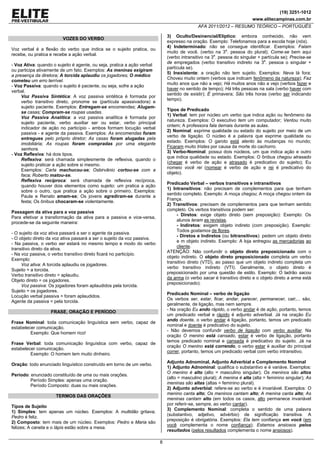 (19) 3251-1012
www.elitecampinas.com.br
AFA 2011/2012 – RESUMO TEÓRICO – PORTUGUÊS
8
VOZES DO VERBO
Voz verbal é a flexão do verbo que indica se o sujeito pratica, ou
recebe, ou pratica e recebe a ação verbal.
- Voz Ativa: quando o sujeito é agente, ou seja, pratica a ação verbal
ou participa ativamente de um fato. Exemplos: As meninas exigiram
a presença da diretora; A torcida aplaudiu os jogadores; O médico
cometeu um erro terrível.
- Voz Passiva: quando o sujeito é paciente, ou seja, sofre a ação
verbal.
Voz Passiva Sintética: A voz passiva sintética é formada por
verbo transitivo direto, pronome se (partícula apassivadora) e
sujeito paciente. Exemplos: Entregam-se encomendas; Alugam-
se casas; Compram-se roupas usadas.
Voz Passiva Analítica: a voz passiva analítica é formada por
sujeito paciente, verbo auxiliar ser ou estar, verbo principal
indicador de ação no particípio - ambos formam locução verbal
passiva - e agente da passiva. Exemplos: As encomendas foram
entregues pelo próprio diretor; As casas foram alugadas pela
imobiliária; As roupas foram compradas por uma elegante
senhora.
- Voz Reflexiva: há dois tipos.
Reflexiva: será chamada simplesmente de reflexiva, quando o
sujeito praticar a ação sobre si mesmo.
Exemplos: Carla machucou-se; Osbirvânio cortou-se com a
faca; Roberto matou-se.
Reflexiva recíproca: será chamada de reflexiva recíproca,
quando houver dois elementos como sujeito: um pratica a ação
sobre o outro, que pratica a ação sobre o primeiro. Exemplos:
Paula e Renato amam-se; Os jovens agrediram-se durante a
festa; Os ônibus chocaram-se violentamente.
Passagem da ativa para a voz passiva
Para efetivar a transformação da ativa para a passiva e vice-versa,
procede-se da seguinte maneira:
- O sujeito da voz ativa passará a ser o agente da passiva.
- O objeto direto da voz ativa passará a ser o sujeito da voz passiva.
- Na passiva, o verbo ser estará no mesmo tempo e modo do verbo
transitivo direto da ativa.
- Na voz passiva, o verbo transitivo direto ficará no particípio.
Exemplo:
Voz ativa: A torcida aplaudiu os jogadores.
Sujeito = a torcida.
Verbo transitivo direto = aplaudiu.
Objeto direto = os jogadores.
Voz passiva: Os jogadores foram aplaudidos pela torcida.
Sujeito = os jogadores.
Locução verbal passiva = foram aplaudidos.
Agente da passiva = pela torcida.
FRASE, ORAÇÃO E PERÍODO
Frase Nominal: toda comunicação linguística sem verbo, capaz de
estabelecer comunicação.
Exemplo: Que homem rico!
Frase Verbal: toda comunicação linguística com verbo, capaz de
estabelecer comunicação.
Exemplo: O homem tem muito dinheiro.
Oração: todo enunciado linguístico construído em torno de um verbo.
Período: enunciado constituído de uma ou mais orações.
Período Simples: apenas uma oração.
Período Composto: duas ou mais orações.
TERMOS DAS ORAÇÕES
Tipos de Sujeito
1) Simples: tem apenas um núcleo. Exemplos: A multidão gritava;
Pedro é feliz.
2) Composto: tem mais de um núcleo. Exemplos: Pedro e Maria são
felizes; A caneta e o lápis estão sobre a mesa.
3) Oculto/Desinencial/Elíptico: embora conhecido, não vem
expresso na oração. Exemplo: Telefonamos para a escola hoje (nós).
4) Indeterminado: não se consegue identificar. Exemplos: Falam
muito de você. (verbo na 3a
. pessoa do plural); Come-se bem aqui
(verbo intransitivo na 3a
. pessoa do singular + partícula se); Precisa-se
de empregados (verbo transitivo indireto na 3a
. pessoa o singular +
partícula se).
5) Inexistente: a oração não tem sujeito. Exemplos: Neva lá fora;
Choveu muito ontem (verbos que indicam fenômeno da natureza); Faz
muito anos que não a vejo; Há muitos anos não a vejo (verbos fazer e
haver no sentido de tempo); Há três pessoas na sala (verbo haver com
sentido de existir); É primavera; São três horas (verbo ser indicando
tempo).
Tipos de Predicado
1) Verbal: tem por núcleo um verbo que indica ação ou fenômeno da
natureza. Exemplos: O executivo tem um computador; Ventou muito
ontem; A professora fala demais durante as aulas.
2) Nominal: exprime qualidade ou estado do sujeito por meio de um
verbo de ligação. O núcleo é a palavra que exprime qualidade ou
estado. Exemplos: O garoto está atento às mudanças no mundo;
Ficaram muito tristes por causa da morte do cachorro.
3) Verbo-Nominal: possui dois núcleos, um que indica ação e outro
que indica qualidade ou estado. Exemplos: O ônibus chegou atrasado
(chegar é verbo de ação e atrasado é predicativo do sujeito); Eu
nomeio você rei (nomear é verbo de ação e rei é predicativo do
objeto).
Predicado Verbal – verbos transitivos e intransitivos
1) Intransitivos: não precisam de complementos para que tenham
sentido completo. Exemplo: A moça chegou; A moça chegou ontem da
França.
2) Transitivos: precisam de complementos para que tenham sentido
completo. Os verbos transitivos podem ser:
- Diretos: exige objeto direto (sem preposição): Exemplo: Os
alunos leram as revistas.
- Indiretos: exigem objeto indireto (com preposição). Exemplo:
Todos gostamos de flores.
- Diretos e Indiretos (ou bitransitivos): pedem um objeto direto
e m objeto indireto. Exemplo: A loja entregou as mercadorias ao
cliente.
ATENÇÃO: Não confundir o objeto direto preposicionado com o
objeto indireto. O objeto direto preposicionado completa um verbo
transitivo direto (VTD), ao passo que um objeto indireto completa um
verbo transitivo indireto (VTI). Geralmente, o objeto direto é
preposicionado por uma questão de estilo. Exemplo: O ladrão sacou
da arma (o verbo sacar é transitivo direto e o objeto direto a arma está
preposicionado).
Predicado Nominal – verbo de ligação
Os verbos ser, estar, ficar, andar, parecer, permanecer, cair,... são,
geralmente, de ligação, mas nem sempre.
- Na oração Eu ando rápido, o verbo andar é de ação, portanto, temos
um predicado verbal e rápido é adjunto adverbial. Já na oração Eu
ando doente, o verbo andar é ligação, portanto, temos um predicado
nominal e doente é predicativo do sujeito.
- Não devemos confundir verbo de ligação com verbo auxiliar. Na
oração O menino está cansado, estar é verbo de ligação, portanto
temos predicado nominal e cansada é predicativo do sujeito. Já na
oração O menino está correndo, o verbo estar é auxiliar do principal
correr, portanto, temos um predicado verbal com verbo intransitivo.
Adjunto Adnominal, Adjunto Adverbial e Complemento Nominal
1) Adjunto Adnominal: qualifica o substantivo e é variáve. Exemplos:
O menino é alto (alto = masculino singular); Os meninos são altos
(alto = masculino plural); A menina é alta (alta = feminino singular); As
meninas são altas (altas = feminino plural).
2) Adjunto adverbial: refere-se ao verbo e é invariável. Exemplos: O
menino canta alto; Os meninos cantam alto; A menina canta alto; As
meninas cantam alto (em todos os casos, alto permanece invariável
por referir-se, sempre, ao verbo cantar).
3) Complemento Nominal: completa o sentido de uma palavra
(substantivo, adjetivo, advérbio) de significação transitiva. A
preposição é obrigatória. Exemplos: Ela tem confiança em você (em
você complementa o nome confiança); Estamos ansiosos pelos
resultados (pelos resultados complementa o nome ansiosos).
 