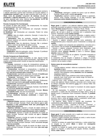 (19) 3251-1012
www.elitecampinas.com.br
AFA 2011/2012 – RESUMO TEÓRICO – PORTUGUÊS
9
ATENÇÃO: É comum haver confusão entre o complemento nominal e
o adjunto adnominal, quando este é formado por locução adjetiva. O
complemento nominal o alvo da ação expressa pelo nome: amor a
Deus; medo de assaltos; compositor de músicas; eleição do
presidente. O adjunto adnominal, por sua vez, representa o agente
da ação expressa pelo nome: discurso do presidente; farinha de
trigo; amor de mãe; empréstimo do banco.
Período Composto Por Coordenação
As orações se ligam pelo sentido, não sintaticamente. As orações
coordenada podem ser de dois tipos:
1) Assindéticas: não são introduzidas por conjunção. Exemplo:
Comeu, pulou, dançou.
2) Sindéticas: são introduzidas por conjunção. Podem ter várias
classificações:
- Aditiva: ideia de adição, acréscimo. Exemplo: A aluna fez a
prova e foi embora.
- Adversativa: ideia de contraste, oposição. Exemplo: O
professor elaborou um exercício simples, mas a aluna achou a
prova muito difícil.
- Alternativa: ideia de alternância. Exemplo: Ou o professor
elabora o exercício ou desiste de aplicar a prova.
- Conclusiva: ideia de dedução, conclusão. Exemplo: O
professor não elaborou a prova, portanto não poderá aplicá-la na
data planejada.
- Explicativa: ideia de explicação, motivo. Exemplo: O professor
não elaborou a prova porque ficou doente.
Período Composto por Subordinação
A oração principal é sempre incompleta, ou seja, alguma função
sintática – desempenhada pela oração subordinada – está faltando. As
orações subordinada podem receber as seguintes classificações:
1) Adverbiais
- Causais: expressam a causa da consequência expressa na
oração principal. Exemplo: Chegou atrasado ao encontro, porque
estava em uma reunião.
- Consecutivas: expressam a consequência, o resultado da
causa expressa na oração principal. Exemplo: A reunião atrasou
tanto que ele se atrasou para o encontro.
- Proporcionais: expressam proporção. Exemplo: À medida que
a reunião avançava, ele se atrasava para o encontro.
- Temporais: expressam tempo. Exemplo: Logo que ele
chegou, arrumou os trabalhos.
- Finais: expressam finalidade, objetivo. Exemplo: Professores,
tenham mais argumentos para pedir aumento salarial.
- Condicionais: expressam condição, obstáculo. Exemplo: Se ele
partir, o projeto será cancelado.
- Comparativas: expressam comparação. Exemplo: Sua família é
tão importante quanto seu trabalho.
- Concessivas: expressam uma concessão. Exemplo: Mesmo
que trabalhe muito, não será recompensada.
- Conformativas: expressa um acordo, uma conformidade.
Exemplo: Conforme havíamos combinado, o viagem será
cancelada.
2) Substantivas
- Objetivas Diretas: exercem a função de objeto direto do verbo
da oração principal. Exemplo: Paulo José observa que o anti-
heroísmo é uma característica forte dos personagens da
cultura latino-americana.
- Objetivas Indiretas: exercem a função de objeto indireto do
verbo da oração principal. Exemplo: A nova máquina necessitava
de que os funcionários supervisionassem mais o trabalho.
- Predicativas: exercem a função de predicativo do sujeito da
oração principal. Exemplo: Meu consolo era que o trabalho
estava no fim.
- Subjetivas: exercem a função de sujeito da oração principal.
Exemplo: É difícil que ele venha.
- Completivas Nominais: exercem a função de complemento
nominal da oração principal. Exemplo: Tenho necesidade de que
você me aconselhe.
- Apositivas: exercem a função de aposto de algum nome da
oração principal. Exemplo: Só espero uma coisa: que você seja
aprovado.
3) Adjetivas
- Restritivas: restringem o sentido do nome a que se referem.
Exemplo: Gostei muito o vestido que ganhei.
- Explicativa: explicam o termo a que se referem a aparecem,
sempre, entre vírgulas. Exemplo: O rio São Francisco, que
atravessa vários estados brasileiros, é enorme.
CONCORDÂNCIA NOMINAL
Regra geral: O adjetivo e as palavras adjetivas (artigo, numeral e
pronome) concordam em gênero e número com o substantivo a que se
refere: Revistas novas (Feminino – Feminino; Plural - Plural).
- Quando o adjetivo é posposto a vários substantivos do mesmo
gênero, ele vai para o plural ou concorda com o substantivo mais
próximo: Tamarindo e limão azedos (azedo).
- Se os substantivos forem de gêneros diferentes, o adjetivo pode ir
para o plural masculino ou pode concordar com o substantivo mais
próximo: Tamarindo e laranja azedos (azeda).
- Quando o adjetivo posposto funciona como predicativo, vai
obrigatoriamente para o masculino plural: O tamarindo e a laranja são
azedos.
- Quando o adjetivo vem anteposto aos substantivos, concorda com o
mais próximo: Ele era dotado de extraordinária coragem e talento.
- Quando o adjetivo anteposto funciona como predicativo, pode
concordar com o substantivo mais próximo ou pode ir para o
masculino plural: Estavam desertos a casa e o barraco; Estava
deserta a casa e o barraco.
- Um só substantivo e mais de um adjetivo: O produto conquistou o
mercado europeu e o americano.
(o substantivo fica no singular e repete-se o artigo); O produto
conquistou os mercados europeu e americano (o substantivo vai para
o plural e não se repete o artigo)
Outros casos de concordância nominal
- Bastante:
- Função adjetiva: variável - refere-se a substantivo: Ele tem
bastantes amigos.
- Função adverbial: invariável - refere-se a verbo, adjetivo e a
advérbio: Eles trabalham (verbo) bastante; Elas são bastante
simpáticas (adjetivo).
ATENÇÃO: Nessa regra, podemos incluir ainda as seguintes
palavras: meio, muito, pouco, caro, barato, longe. Só variam se
acompanhar o substantivo.
- Palavras como: quite, obrigado, anexo, mesmo, próprio, leso e
incluso são adjetivos. Devem, portanto, concordar com o nome a que
se referem. Exemplos: Nós estamos quites com o serviço militar; Ela
mesma fez o café.
ATENÇÃO: A expressão "em anexo" é invariável: As cartas seguem
em anexo.
- Se nas expressões: "é proibido", "é bom", "é preciso" e "é
necessário", o sujeito não vier antecipado de artigo, tanto o verbo de
ligação quanto o predicativo ficam invariáveis. Exemplo: É proibido
entrada.
- Se o sujeito dessas expressões vier determinado por artigo ou
pronome, tanto o verbo de ligação quanto o predicativo variam para
concordar com o sujeito: É proibida a entrada.
- As palavras: alerta, menos e pseudo são invariáveis: Os
vestibulandos estão alerta; Nesta sala há menos carteiras.
- Nas expressões "o mais ... possível" e "os mais ... possíveis" , o
adjetivo "possível" concorda com o artigo que inicia a expressão:
Carro o mais veloz possível; Carros os mais velozes possíveis.
CONCORDÂNCIA VERBAL
Regra geral: O verbo concorda com o sujeito em número e pessoa:
Bancários iniciam campanha eleitoral.
- Quando o sujeito composto vier anteposto ao verbo, o verbo irá para
o plural: O milho e a soja subiram de preço.
ATENÇÃO:
- Quando os núcleos do sujeito forem sinônimos, o verbo poderá ficar
no singular ou no plural: Medo e terror nos acompanha
(acompanham) sempre.
- Quando os núcleos do sujeito vierem resumidos por tudo, nada,
alguém ou ninguém, o verbo ficará no singular: Dinheiro, mulheres,
bebida, nada o atraía.
 