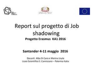 Report sul progetto di Job
shadowing
Progetto Erasmus KA1 2016
Santander 4-11 maggio 2016
Docenti Alba Di Caro e Marina Usala
Liceo Scientifico S. Cannizzaro – Palermo Italia
 