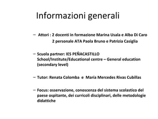 Informazioni generali
– Attori : 2 docenti in formazione Marina Usala e Alba Di Caro
2 personale ATA Paola Bruno e Patrizia Casiglia
– Scuola partner: IES PEÑACASTILLO
School/Institute/Educational centre – General education
(secondary level)
– Tutor: Renata Colomba e María Mercedes Rivas Cubillas
– Focus: osservazione, conoscenza del sistema scolastico del
paese ospitante, dei curricoli disciplinari, delle metodologie
didattiche
 