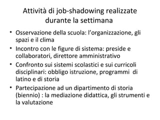 Attività di job-shadowing realizzate
durante la settimana
• Osservazione della scuola: l’organizzazione, gli
spazi e il clima
• Incontro con le figure di sistema: preside e
collaboratori, direttore amministrativo
• Confronto sui sistemi scolastici e sui curricoli
disciplinari: obbligo istruzione, programmi di
latino e di storia
• Partecipazione ad un dipartimento di storia
(biennio) : la mediazione didattica, gli strumenti e
la valutazione
 