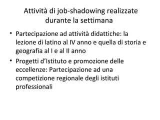 Attività di job-shadowing realizzate
durante la settimana
• Partecipazione ad attività didattiche: la
lezione di latino al IV anno e quella di storia e
geografia al I e al II anno
• Progetti d’Istituto e promozione delle
eccellenze: Partecipazione ad una
competizione regionale degli istituti
professionali
 