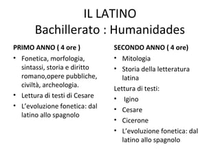 IL LATINO
Bachillerato : Humanidades
PRIMO ANNO ( 4 ore )
• Fonetica, morfologia,
sintassi, storia e diritto
romano,opere pubbliche,
civiltà, archeologia.
• Lettura di testi di Cesare
• L’evoluzione fonetica: dal
latino allo spagnolo
SECONDO ANNO ( 4 ore)
• Mitologia
• Storia della letteratura
latina
Lettura di testi:
• Igino
• Cesare
• Cicerone
• L’evoluzione fonetica: dal
latino allo spagnolo
 