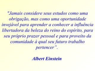 "Jamais considere seus estudos como uma obrigação, mas como uma oportunidade invejável para aprender a conhecer a influência libertadora da beleza do reino do espírito, para seu próprio prazer pessoal e para proveito da comunidade à qual seu futuro trabalho pertencer”.  Albert Einstein  