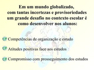 Em um mundo globalizado,  com tantas incertezas e provisoriedades um grande desafio no contexto escolar é como desenvolver nos alunos: Competências de organização e estudo Atitudes positivas face aos estudos Compromisso com prosseguimento dos estudos 