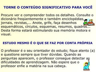 TORNE O CONTEÚDO SIGNIFICATIVO PARA VOCÊ Procure ver e compreender todos os detalhes. Consulte o dicionário freqüentemente e também enciclopédias, jornais, revistas,... Anote, grife, faça desenhos esquemáticos, círculos, esquemas, resumos, quadros...  Desta forma estará estimulando sua memória motora e visual.   ESTUDO MESMO É O QUE SE FAZ POR CONTA PRÓPRIA   O professor é o seu orientador do estudo; fique atento (a) e questione sempre que tiver dúvidas. Quando as perguntas aparecem, o professor consegue detectar as dificuldades de aprendizagem. Não espere que o professor enfie a matéria na sua cabeça. 