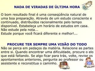 NADA DE VIRADAS DE ÚLTIMA HORA   O bom resultado final é uma conseqüência natural de uma boa preparação. Através de um estudo consciente e continuado, distribuídos racionalmente pelo tempo disponível. Estabeleça um horário de estudos em casa. Não estude pela nota...  Estude porque você ficará diferente e melhor!... PROCURE TER SEMPRE UMA VISÃO DO TODO   Não se perca em pedaços da matéria. Relacione as partes entre si. Quando encontrar uma dificuldade, procure o elo que está faltando. Se algo ficar para trás, volte, revise os apontamentos anteriores, pergunte ao professor ou assistente e reconstitua o caminho. 
