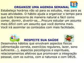 ORGANIZE UMA AGENDA SEMANAL   Estabeleça horários não só para os estudos, mas para as suas atividades. O hábito ajuda a organizar o tempo para que tudo transcorra de maneira natural e fácil como comer, dormir, divertir-se,...Procure estudar um assunto mais difícil com um assunto que você domina mais.  Você irá assimilar os conteúdos com mais facilidade.   RESPEITE SUA SAÚDE   Desenvolva hábitos que envolvam aspectos físicos (alimentação correta, exercícios regulares, lazer, sono suficiente...), aspectos psicológicos e espirituais, relacionamentos afetivos que promovam a integração pessoal, com os outros, com a natureza e com DEUS.   