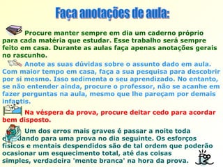Faça anotações de aula:  Anote as suas dúvidas sobre o assunto dado em aula. Com maior tempo em casa, faça a sua pesquisa para descobrir por si mesmo. Isso sedimenta o seu aprendizado. No entanto, se não entender ainda, procure o professor, não se acanhe em fazer perguntas na aula, mesmo que lhe pareçam por demais infantis. Procure manter sempre em dia um caderno próprio para cada matéria que estudar. Esse trabalho será sempre feito em casa. Durante as aulas faça apenas anotações gerais no rascunho.  Na véspera da prova, procure deitar cedo para acordar bem disposto. Um dos erros mais graves é passar a noite toda  estudando para uma prova no dia seguinte. Os esforços físicos e mentais despendidos são de tal ordem que poderão ocasionar um esquecimento total, até das coisas  simples, verdadeira 'mente branca' na hora da prova. 