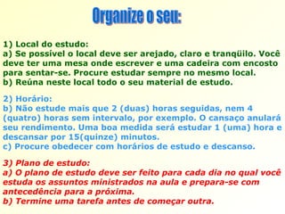 3) Plano de estudo:  a) O plano de estudo deve ser feito para cada dia no qual você estuda os assuntos ministrados na aula e prepara-se com antecedência para a próxima.  b) Termine uma tarefa antes de começar outra.  Organize o seu: 1) Local do estudo:  a) Se possível o local deve ser arejado, claro e tranqüilo. Você deve ter uma mesa onde escrever e uma cadeira com encosto para sentar-se. Procure estudar sempre no mesmo local.  b) Reúna neste local todo o seu material de estudo.  2) Horário:  b) Não estude mais que 2 (duas) horas seguidas, nem 4 (quatro) horas sem intervalo, por exemplo. O cansaço anulará seu rendimento. Uma boa medida será estudar 1 (uma) hora e descansar por 15(quinze) minutos.  c) Procure obedecer com horários de estudo e descanso. 