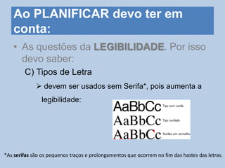 Ao PLANIFICAR devo ter em
conta:
• As questões da LEGIBILIDADE. Por isso
devo saber:
C) Tipos de Letra
 devem ser usados sem Serifa*, pois aumenta a
legibilidade:
*As serifas são os pequenos traços e prolongamentos que ocorrem no fim das hastes das letras.
 