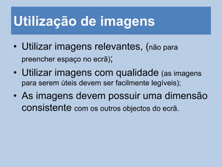 Utilização de imagens
• Utilizar imagens relevantes, (não para
preencher espaço no ecrã);
• Utilizar imagens com qualidade (as imagens
para serem úteis devem ser facilmente legíveis);
• As imagens devem possuir uma dimensão
consistente com os outros objectos do ecrã.
 