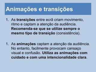 Animações e transições
1. As transições entre ecrã criam movimento,
ritmo e captam a atenção da audiência.
Recomenda-se que se utilize sempre o
mesmo tipo de transição (consistência).
1. As animações captam a atenção da audiência.
No entanto, facilmente provocam cansaço
visual e confusão. Utiliza as animações com
cuidado e com uma intencionalidade clara.
 