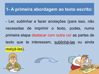 1- A primeira abordagem ao texto escrito:
- Ler, sublinhar e fazer anotações (para isso, não
necessitas de imprimir o texto, podes, numa
primeira etapa destacar com outra cor as partes de
texto que te interessam, sublinhá-las ou ainda
realçá-las).
 