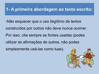 1- A primeira abordagem ao texto escrito:
-Não esquecer que o uso ilegítimo de textos
construídos por outros não deve nunca ocorrer.
Por isso, cita sempre as fontes usadas (podes
utilizar as afirmações de outros, não podes
simplesmente usá-las como tuas).
 