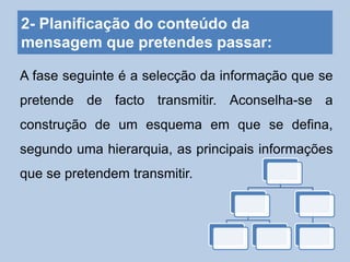 2- Planificação do conteúdo da
mensagem que pretendes passar:
A fase seguinte é a selecção da informação que se
pretende de facto transmitir. Aconselha-se a
construção de um esquema em que se defina,
segundo uma hierarquia, as principais informações
que se pretendem transmitir.
 