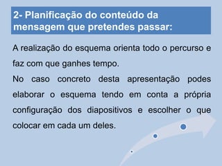 2- Planificação do conteúdo da
mensagem que pretendes passar:
A realização do esquema orienta todo o percurso e
faz com que ganhes tempo.
No caso concreto desta apresentação podes
elaborar o esquema tendo em conta a própria
configuração dos diapositivos e escolher o que
colocar em cada um deles.
 