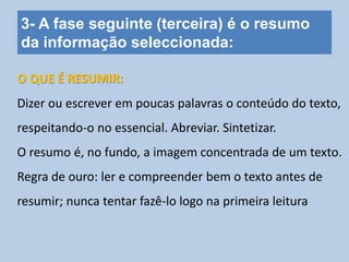 3- A fase seguinte (terceira) é o resumo
da informação seleccionada:
Dizer ou escrever em poucas palavras o conteúdo do texto,
respeitando-o no essencial. Abreviar. Sintetizar.
O resumo é, no fundo, a imagem concentrada de um texto.
Regra de ouro: ler e compreender bem o texto antes de
resumir; nunca tentar fazê-lo logo na primeira leitura
O QUE É RESUMIR:
 
