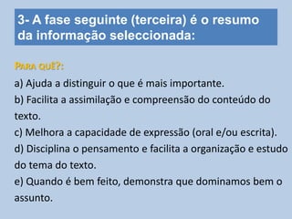 3- A fase seguinte (terceira) é o resumo
da informação seleccionada:
a) Ajuda a distinguir o que é mais importante.
b) Facilita a assimilação e compreensão do conteúdo do
texto.
c) Melhora a capacidade de expressão (oral e/ou escrita).
d) Disciplina o pensamento e facilita a organização e estudo
do tema do texto.
e) Quando é bem feito, demonstra que dominamos bem o
assunto.
PARA QUÊ?:
 