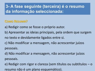3- A fase seguinte (terceira) é o resumo
da informação seleccionada:
a) Redigir como se fosse o próprio autor.
b) Apresentar as ideias principais, pela ordem que surgem
no texto e devidamente ligados entre si.
c) Não modificar a mensagem, não acrescentar juízos
pessoais.
d) Não modificar a mensagem, não acrescentar juízos
pessoais.
e) Redigir com rigor e clareza (sem títulos ou subtítulos – o
resumo não é um plano esquemático).
COMO RESUMIR?
 