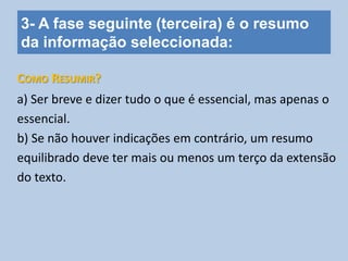 3- A fase seguinte (terceira) é o resumo
da informação seleccionada:
a) Ser breve e dizer tudo o que é essencial, mas apenas o
essencial.
b) Se não houver indicações em contrário, um resumo
equilibrado deve ter mais ou menos um terço da extensão
do texto.
COMO RESUMIR?
 
