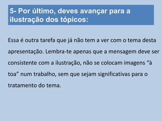 5- Por último, deves avançar para a
ilustração dos tópicos:
Essa é outra tarefa que já não tem a ver com o tema desta
apresentação. Lembra-te apenas que a mensagem deve ser
consistente com a ilustração, não se colocam imagens “à
toa” num trabalho, sem que sejam significativas para o
tratamento do tema.
 