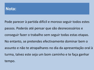 Nota:
Pode parecer à partida difícil e moroso seguir todos estes
passos. Poderás até pensar que são desnecessários e
conseguir fazer o trabalho sem seguir todas estas etapas.
No entanto, se pretendes efectivamente dominar bem o
assunto e não te atrapalhares no dia da apresentação oral à
turma, talvez este seja um bom caminho e te faça ganhar
tempo.
 