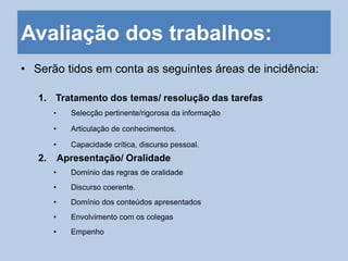 Avaliação dos trabalhos:
• Serão tidos em conta as seguintes áreas de incidência:
1. Tratamento dos temas/ resolução das tarefas
• Selecção pertinente/rigorosa da informação
• Articulação de conhecimentos.
• Capacidade crítica, discurso pessoal.
2. Apresentação/ Oralidade
• Domínio das regras de oralidade
• Discurso coerente.
• Domínio dos conteúdos apresentados
• Envolvimento com os colegas
• Empenho
 